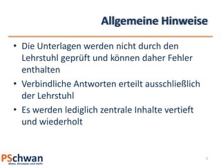 Allgemeine Hinweise
• Die Unterlagen werden nicht durch den
  Lehrstuhl geprüft und können daher Fehler
  enthalten
• Verbindliche Antworten erteilt ausschließlich
  der Lehrstuhl
• Es werden lediglich zentrale Inhalte vertieft
  und wiederholt


                                                  2
 