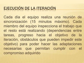 Cada día el equipo realiza una reunión de
sincronización (15 minutos máximo). Cada
miembro del equipo inspecciona el trabajo que
el resto está realizando (dependencias entre
tareas, progreso hacia el objetivo de la
iteración, obstáculos que pueden impedir este
objetivo) para poder hacer las adaptaciones
necesarias que permitan cumplir con el
compromiso adquirido
EJECUCIÓN DE LA ITERACIÓN
 