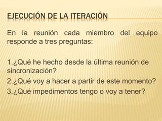 En la reunión cada miembro del equipo
responde a tres preguntas:
1.¿Qué he hecho desde la última reunión de
sincronización?
2.¿Qué voy a hacer a partir de este momento?
3.¿Qué impedimentos tengo o voy a tener?
EJECUCIÓN DE LA ITERACIÓN
 