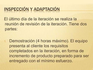 INSPECCIÓN Y ADAPTACIÓN
El último día de la iteración se realiza la
reunión de revisión de la iteración. Tiene dos
partes:
1. Demostración (4 horas máximo). El equipo
presenta al cliente los requisitos
completados en la iteración, en forma de
incremento de producto preparado para ser
entregado con el mínimo esfuerzo.
 