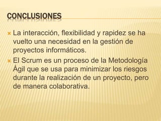 CONCLUSIONES
 La interacción, flexibilidad y rapidez se ha
vuelto una necesidad en la gestión de
proyectos informáticos.
 El Scrum es un proceso de la Metodología
Ágil que se usa para minimizar los riesgos
durante la realización de un proyecto, pero
de manera colaborativa.
 