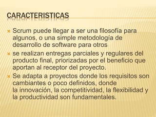 CARACTERISTICAS
 Scrum puede llegar a ser una filosofía para
algunos, o una simple metodología de
desarrollo de software para otros
 se realizan entregas parciales y regulares del
producto final, priorizadas por el beneficio que
aportan al receptor del proyecto.
 Se adapta a proyectos donde los requisitos son
cambiantes o poco definidos, donde
la innovación, la competitividad, la flexibilidad y
la productividad son fundamentales.
 