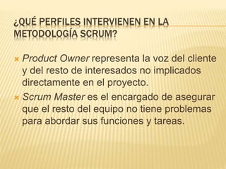 ¿QUÉ PERFILES INTERVIENEN EN LA
METODOLOGÍA SCRUM?
 Product Owner representa la voz del cliente
y del resto de interesados no implicados
directamente en el proyecto.
 Scrum Master es el encargado de asegurar
que el resto del equipo no tiene problemas
para abordar sus funciones y tareas.
 