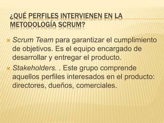  Scrum Team para garantizar el cumplimiento
de objetivos. Es el equipo encargado de
desarrollar y entregar el producto.
 Stakeholders. . Este grupo comprende
aquellos perfiles interesados en el producto:
directores, dueños, comerciales.
¿QUÉ PERFILES INTERVIENEN EN LA
METODOLOGÍA SCRUM?
 