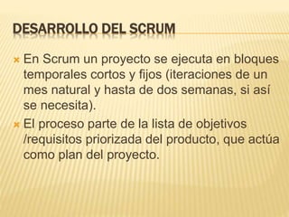 DESARROLLO DEL SCRUM
 En Scrum un proyecto se ejecuta en bloques
temporales cortos y fijos (iteraciones de un
mes natural y hasta de dos semanas, si así
se necesita).
 El proceso parte de la lista de objetivos
/requisitos priorizada del producto, que actúa
como plan del proyecto.
 