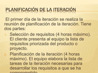 PLANIFICACIÓN DE LA ITERACIÓN
El primer día de la iteración se realiza la
reunión de planificación de la iteración. Tiene
dos partes:
1. Selección de requisitos (4 horas máximo).
El cliente presenta al equipo la lista de
requisitos priorizada del producto o
proyecto.
2. Planificación de la iteración (4 horas
máximo). El equipo elabora la lista de
tareas de la iteración necesarias para
desarrollar los requisitos a que se ha
 