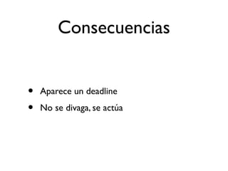 Consecuencias 
• Aparece un deadline 
• No se divaga, se actúa 
 