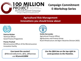 Agricultural Risk Management
Innovations you should know about
Patricia Richter
Technical Officer
Social Finance Programme
Pranav Prashad
Microinsurance Officer of the Microinsurance
Innovation Facility
Live-tweet the session!
@MicroCredSummit, @ilo, @faonews
use #Commit100M
Emilio Hernandez
Agricultural Finance Officer
Agribusiness and Finance Group
Rural Infrastructure and Agro-industries Division (AGS)
Use the Q&A box on the top-right to
send questions to the Panelists.
Campaign Commitment
E-Workshop Series
 