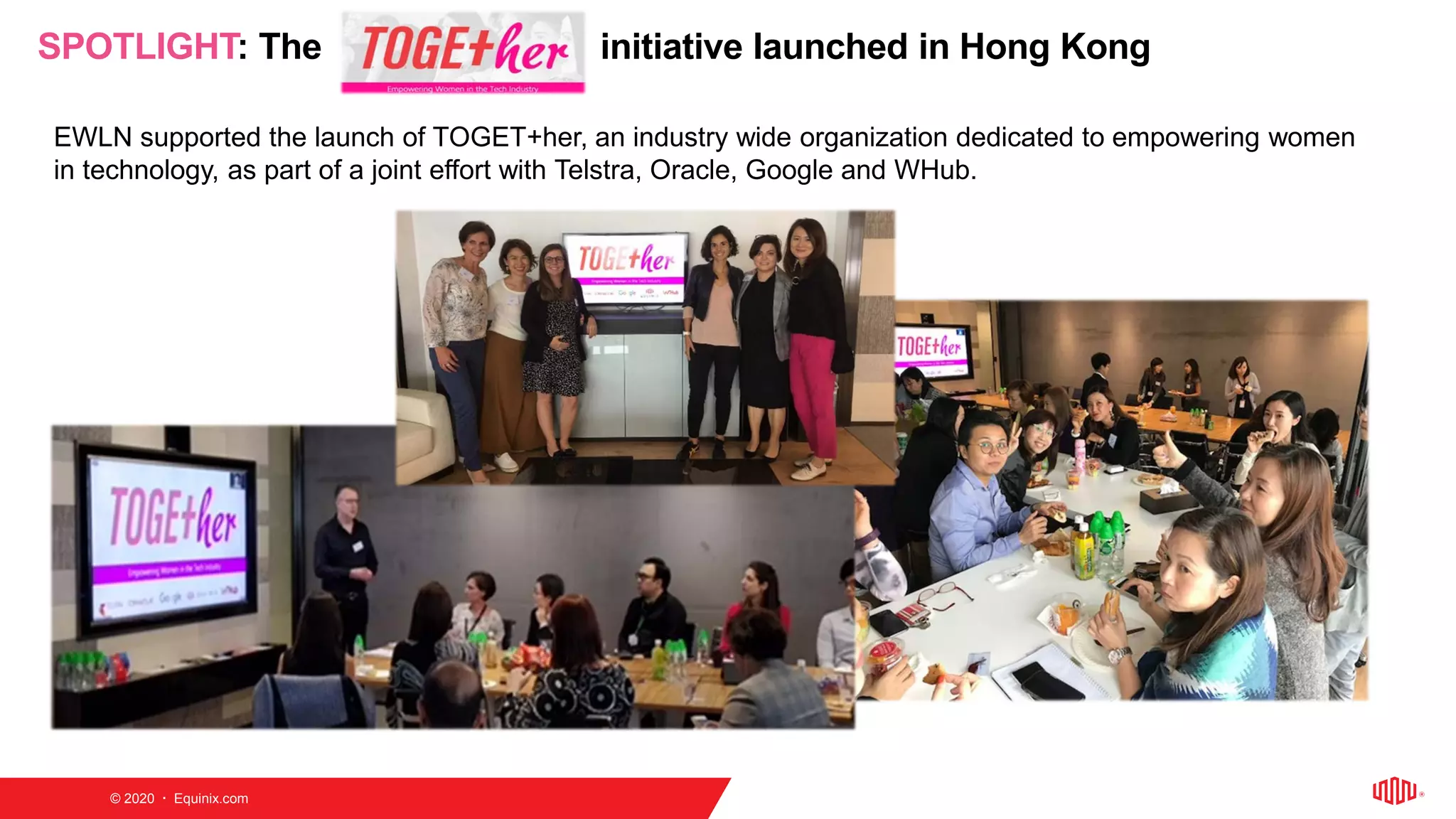 © 2020  Equinix.com
SPOTLIGHT: The initiative launched in Hong Kong
EWLN supported the launch of TOGET+her, an industry wide organization dedicated to empowering women
in technology, as part of a joint effort with Telstra, Oracle, Google and WHub.
 