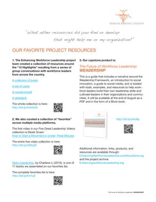 “What other resources did you ﬁnd or develop
                                  that might help me or my organization?”

OUR FAVORITE PROJECT RESOURCES

1. The Enhancing Workforce Leadership project        3. Our capstone product is:
team created a collection of resources around
the “12 Highlights” resulting from a series of       The Future of Workforce Leadership:
group conversations with workforce leaders           WEADERSHIP
from across the country.
                                                     This is a guide that includes a narrative around the
A collection of posts                                Weadership Framework, an introduction to social
                                                     innovation, a guide to social media, and is loaded
A set of cards                                       with tools, examples, and resources to help work
A narrative brief                                    force leaders build their own leadership skills and
                                                     cultivate leaders in their organizations and commu
A slidedeck                                          nities. It will be available at the end of August as a
                                                     PDF and in the form of a Blurb book.
The whole collection is here:
http://bit.ly/moVwGr



2. We also curated a collection of “favorites”                                         http://bit.ly/pnlc8p
across multiple media platforms.

                      Five Great Leadership Videos
collection is Derek Sivers’
How to Start a Movement in Under Three Minutes


http://bit.ly/m65qZl
                                                     Additional information, links, products, and
                                                     resources are available through:
                                                     EnhancingWorkforceLeadership.workforce3one.org
                                                     and the project archive:
Open Leadership, by Charlene Li (2010), is one of    EnhancingworkforceLeadership.org
11 books we assembled on our favorites list.

The complete favorites list is here:
http://bit.ly/lnh1u9




                                                                             The Future of Workforce Leadership: WEADERSHIP
 