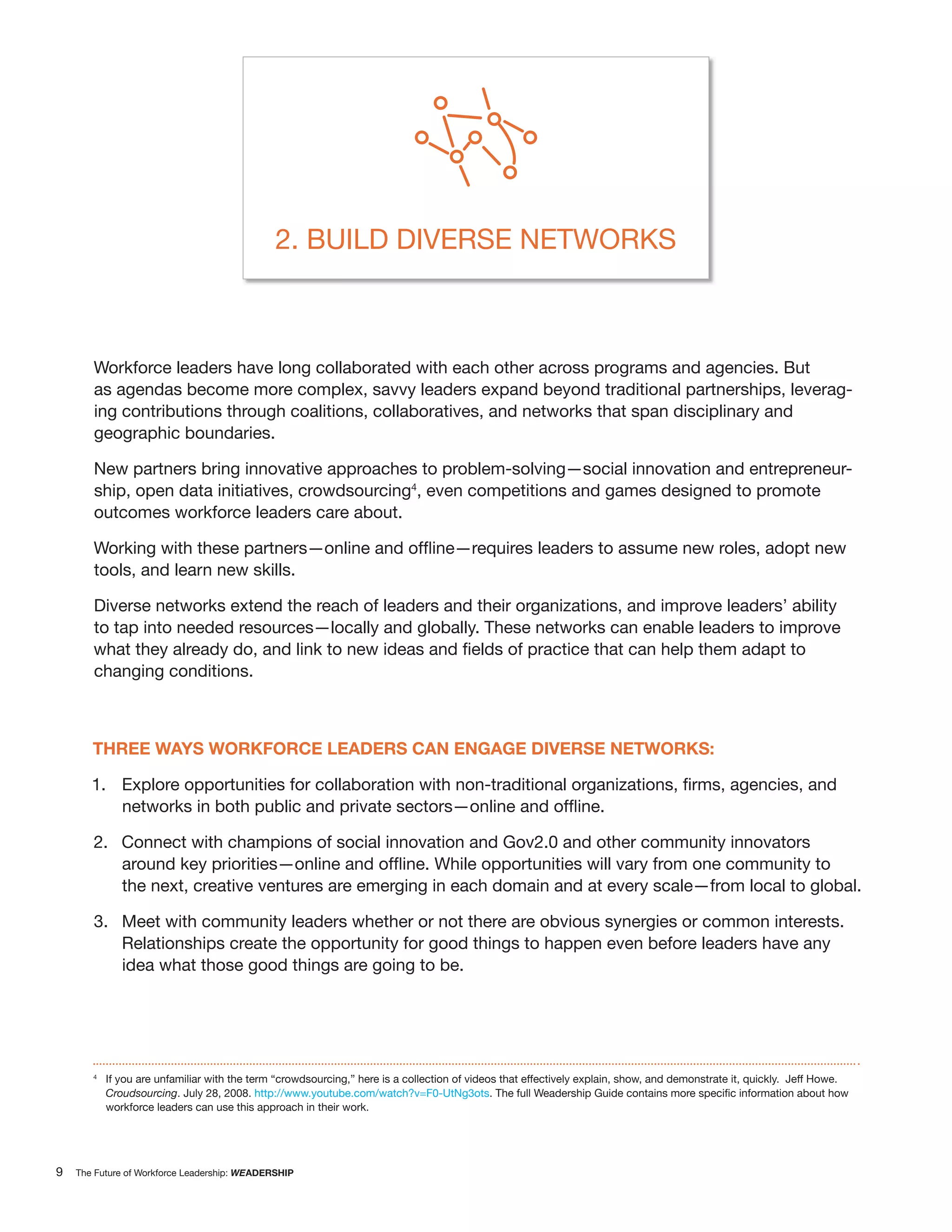 2. BUILD DIVERSE NETWORKS



       Workforce leaders have long collaborated with each other across programs and agencies. But
       as agendas become more complex, savvy leaders expand beyond traditional partnerships, leverag-
       ing contributions through coalitions, collaboratives, and networks that span disciplinary and
       geographic boundaries.

       New partners bring innovative approaches to problem-solving—social innovation and entrepreneur-
       ship, open data initiatives, crowdsourcing4, even competitions and games designed to promote
       outcomes workforce leaders care about.


       tools, and learn new skills.

       Diverse networks extend the reach of leaders and their organizations, and improve leaders’ ability
       to tap into needed resources—locally and globally. These networks can enable leaders to improve

       changing conditions.



       THREE WAYS WORKFORCE LEADERS CAN ENGAGE DIVERSE NETWORKS:

       1.


       2. Connect with champions of social innovation and Gov2.0 and other community innovators

              the next, creative ventures are emerging in each domain and at every scale—from local to global.

       3. Meet with community leaders whether or not there are obvious synergies or common interests.
          Relationships create the opportunity for good things to happen even before leaders have any
          idea what those good things are going to be.




       4
           If you are unfamiliar with the term “crowdsourcing,” here is a collection of videos that effectively explain, show, and demonstrate it, quickly. Jeff Howe.
           Croudsourcing. July 28, 2008. http://www.youtube.com/watch?v=F0-UtNg3ots
           workforce leaders can use this approach in their work.




9   The Future of Workforce Leadership: WEADERSHIP
 