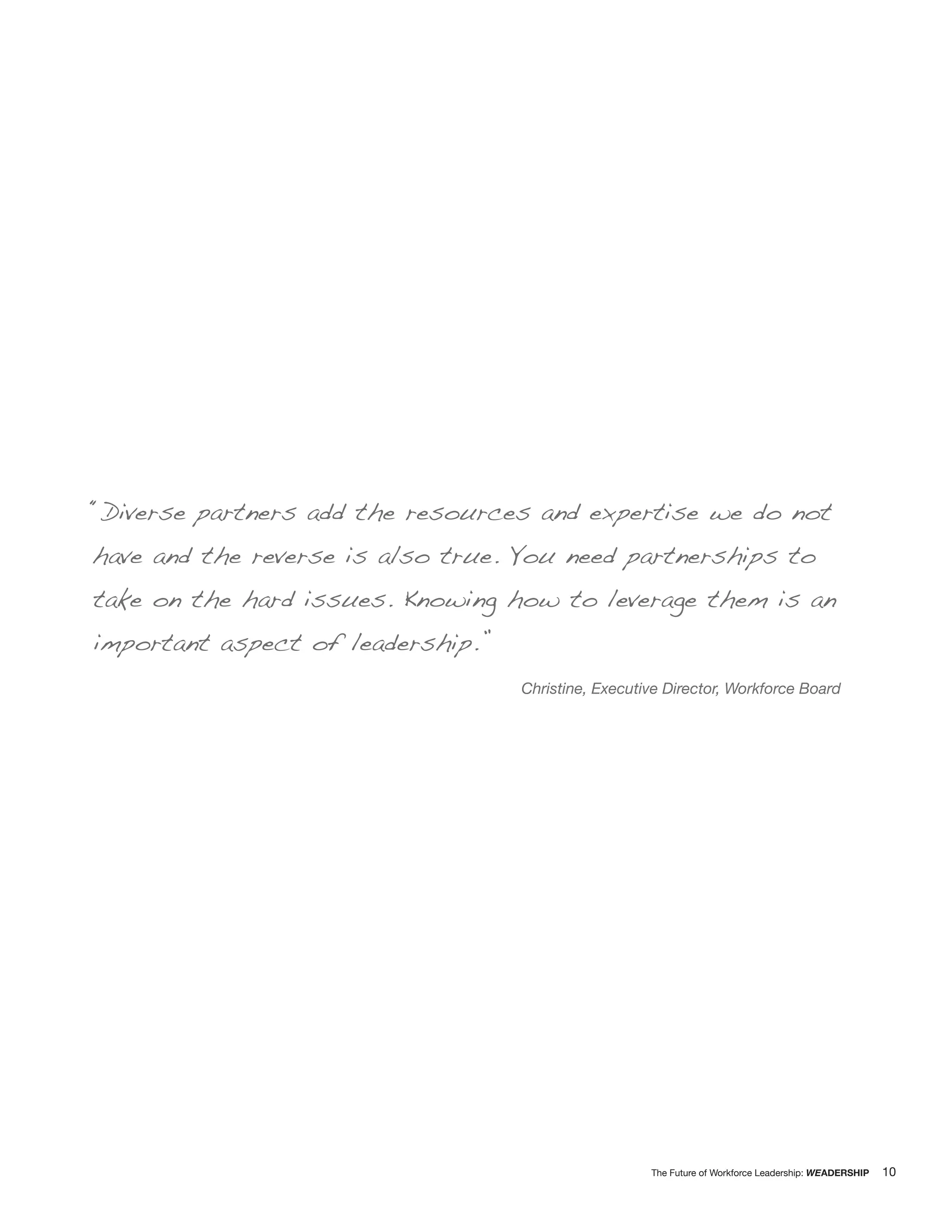 “Diverse partners add the resources and expertise we do not
have and the reverse is also true. You need partnerships to
take on the hard issues. Knowing how to leverage them is an
important aspect of leadership.”
                                   Christine, Executive Director, Workforce Board




                                                     The Future of Workforce Leadership: WEADERSHIP   10
 