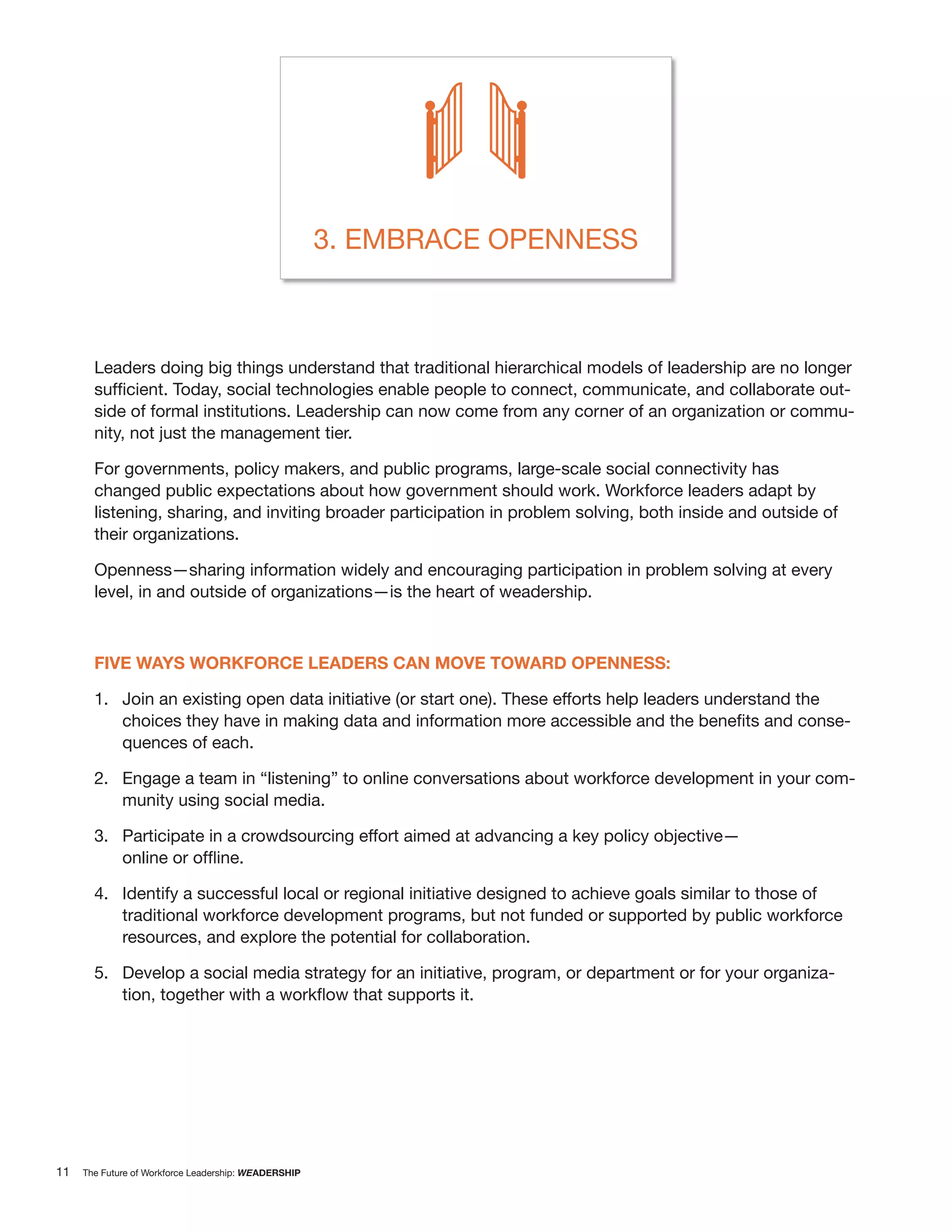 3. EMBRACE OPENNESS



       Leaders doing big things understand that traditional hierarchical models of leadership are no longer
                                                                                                          -
       side of formal institutions. Leadership can now come from any corner of an organization or commu-
       nity, not just the management tier.

       For governments, policy makers, and public programs, large-scale social connectivity has
       changed public expectations about how government should work. Workforce leaders adapt by
       listening, sharing, and inviting broader participation in problem solving, both inside and outside of
       their organizations.

       Openness—sharing information widely and encouraging participation in problem solving at every
       level, in and outside of organizations—is the heart of weadership.



       FIVE WAYS WORKFORCE LEADERS CAN MOVE TOWARD OPENNESS:

       1. Join an existing open data initiative (or start one). These efforts help leaders understand the
                                                                                                               -
             quences of each.

       2. Engage a team in “listening” to online conversations about workforce development in your com-
          munity using social media.

       3. Participate in a crowdsourcing effort aimed at advancing a key policy objective—


       4. Identify a successful local or regional initiative designed to achieve goals similar to those of
          traditional workforce development programs, but not funded or supported by public workforce
          resources, and explore the potential for collaboration.

       5. Develop a social media strategy for an initiative, program, or department or for your organiza-




11   The Future of Workforce Leadership: WEADERSHIP
 