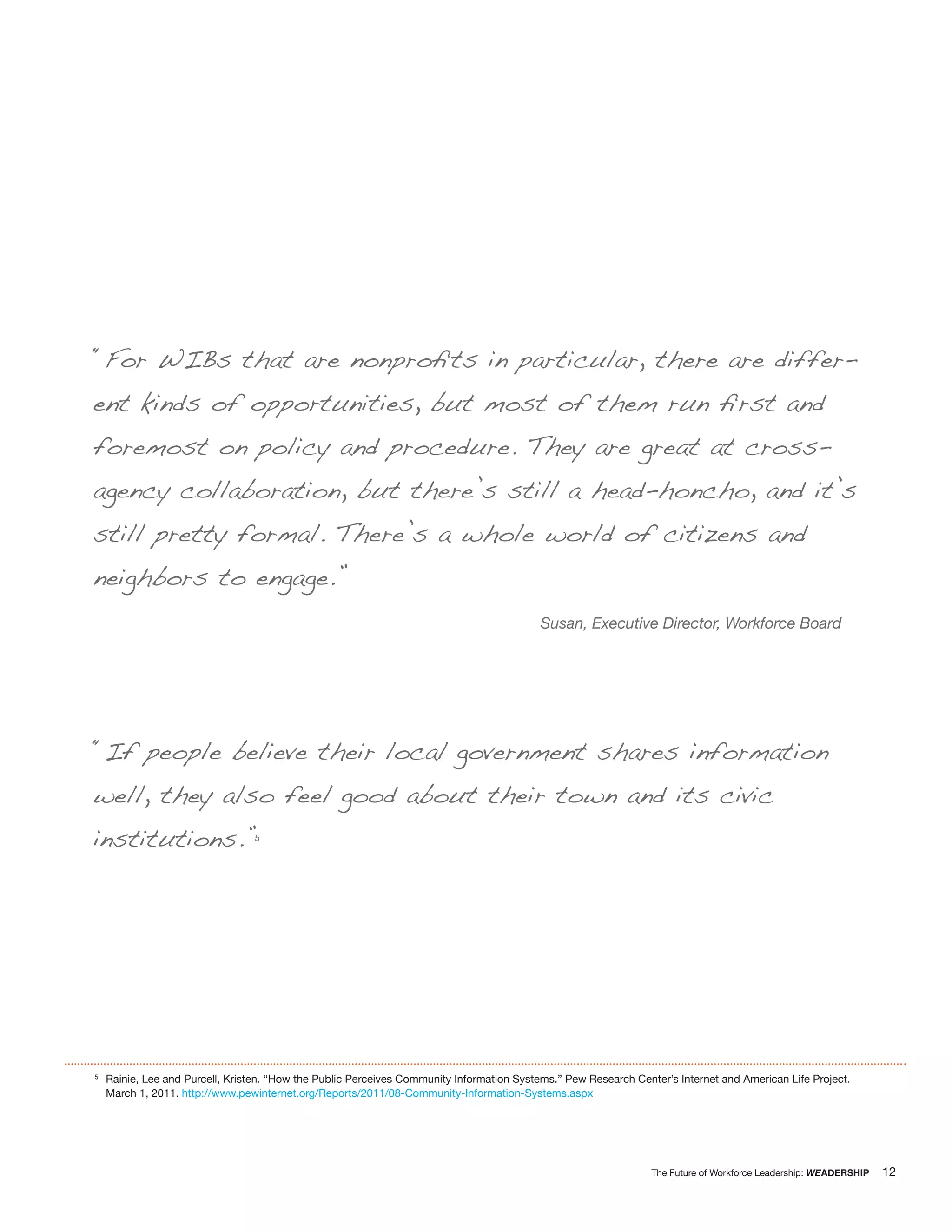 “For WIBs that are nonproﬁts in particular, there are differ-
ent kinds of opportunities, but most of them run ﬁrst and
foremost on policy and procedure. They are great at cross-
agency collaboration, but there’s still a head-honcho, and it’s
still pretty formal. There’s a whole world of citizens and
neighbors to engage.”
                                                                                           Susan, Executive Director, Workforce Board




“If people believe their local government shares information
well, they also feel good about their town and its civic
institutions.”                   5




5
    Rainie, Lee and Purcell, Kristen. “How the Public Perceives Community Information Systems.” Pew Research Center’s Internet and American Life Project.
    March 1, 2011. http://www.pewinternet.org/Reports/2011/08-Community-Information-Systems.aspx




                                                                                                                 The Future of Workforce Leadership: WEADERSHIP   12
 