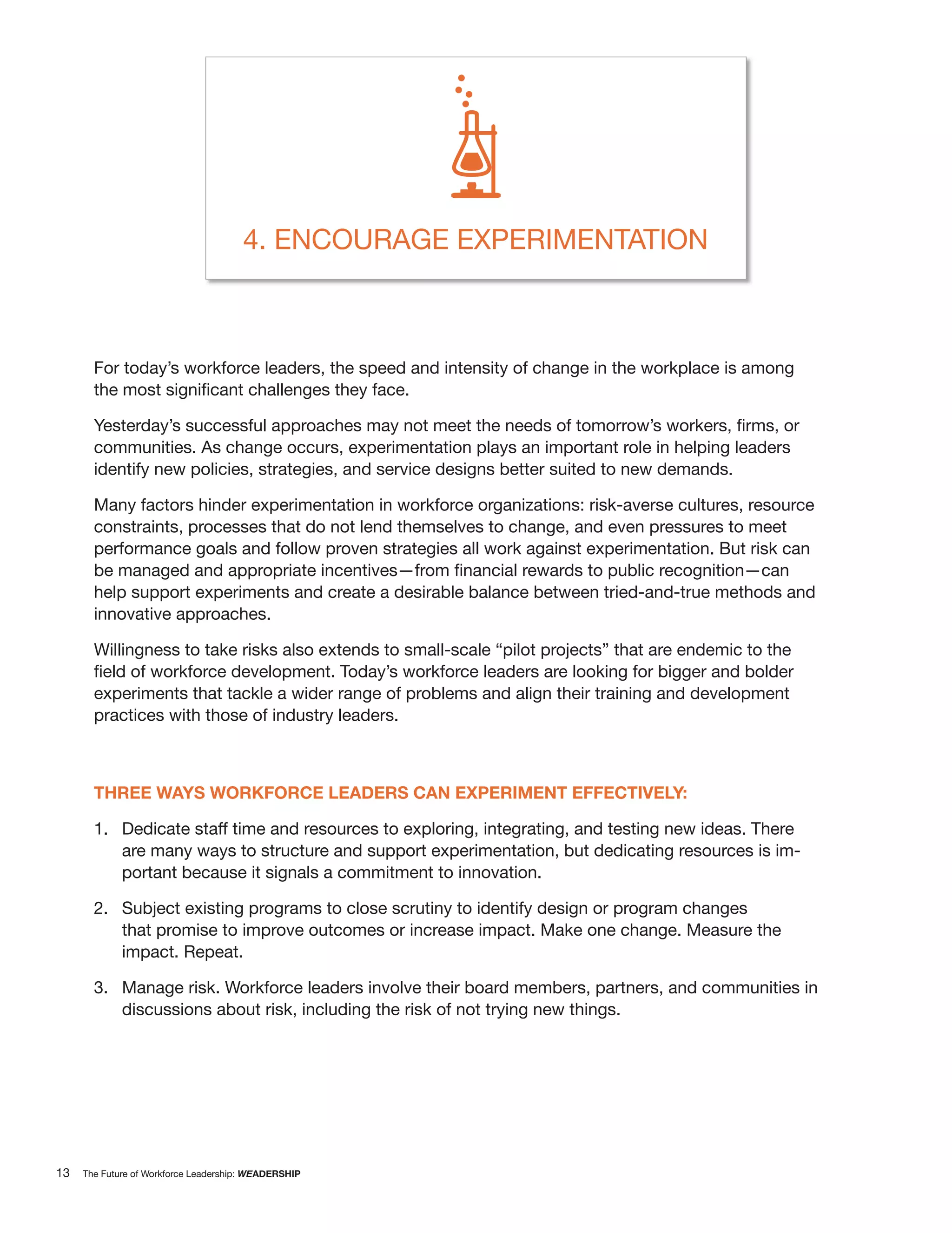 4. ENCOURAGE EXPERIMENTATION



       For today’s workforce leaders, the speed and intensity of change in the workplace is among



       communities. As change occurs, experimentation plays an important role in helping leaders
       identify new policies, strategies, and service designs better suited to new demands.

       Many factors hinder experimentation in workforce organizations: risk-averse cultures, resource
       constraints, processes that do not lend themselves to change, and even pressures to meet
       performance goals and follow proven strategies all work against experimentation. But risk can

       help support experiments and create a desirable balance between tried-and-true methods and
       innovative approaches.

       Willingness to take risks also extends to small-scale “pilot projects” that are endemic to the

       experiments that tackle a wider range of problems and align their training and development
       practices with those of industry leaders.



       THREE WAYS WORKFORCE LEADERS CAN EXPERIMENT EFFECTIVELY:

       1. Dedicate staff time and resources to exploring, integrating, and testing new ideas. There
          are many ways to structure and support experimentation, but dedicating resources is im-
          portant because it signals a commitment to innovation.

       2. Subject existing programs to close scrutiny to identify design or program changes
          that promise to improve outcomes or increase impact. Make one change. Measure the
          impact. Repeat.

       3. Manage risk. Workforce leaders involve their board members, partners, and communities in
          discussions about risk, including the risk of not trying new things.




13   The Future of Workforce Leadership: WEADERSHIP
 