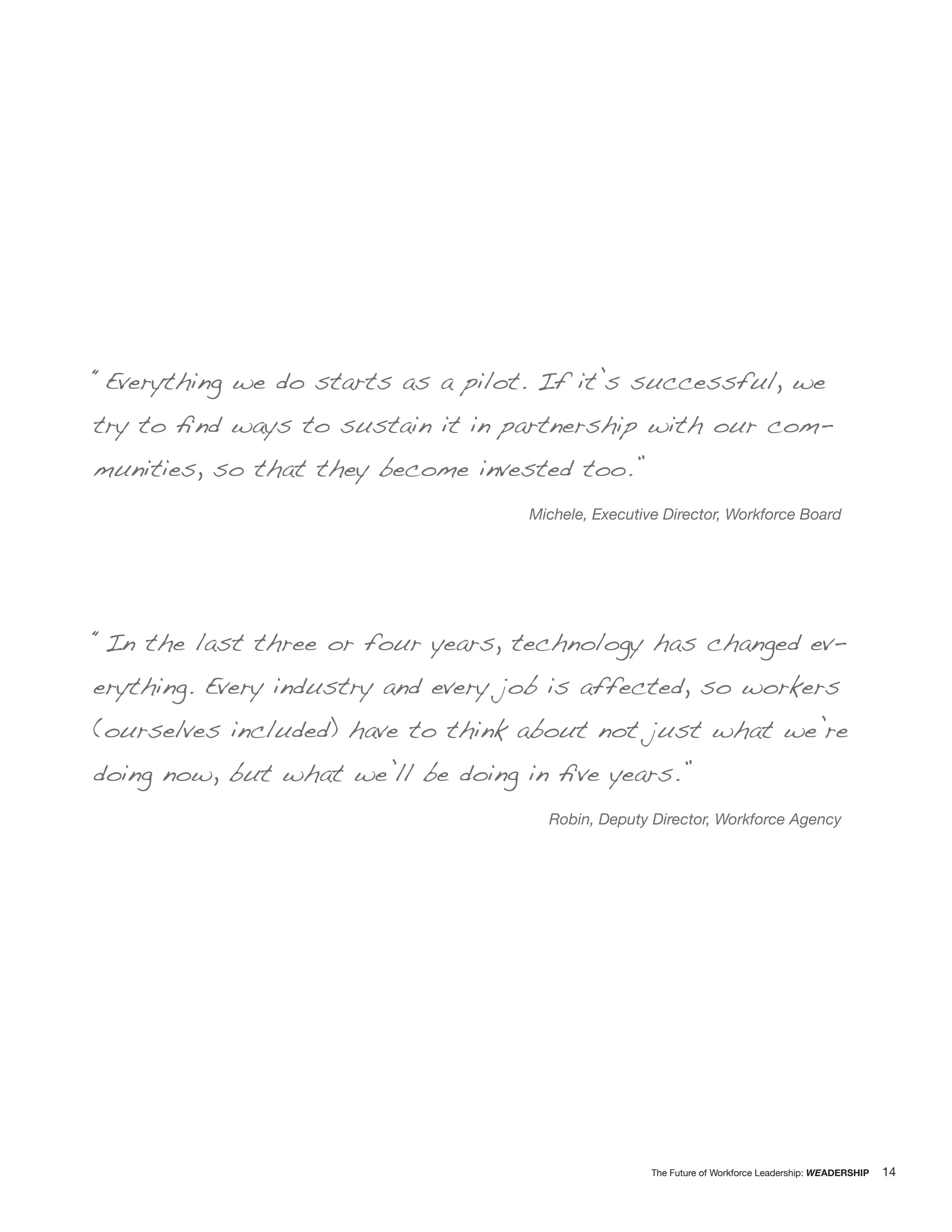 “Everything we do starts as a pilot. If it’s successful, we
try to ﬁnd ways to sustain it in partnership with our com-
munities, so that they become invested too.”
                                    Michele, Executive Director, Workforce Board




“In the last three or four years, technology has changed ev-
erything. Every industry and every job is affected, so workers
(ourselves included) have to think about not just what we’re
doing now, but what we’ll be doing in ﬁve years.”
                                      Robin, Deputy Director, Workforce Agency




                                                     The Future of Workforce Leadership: WEADERSHIP   14
 