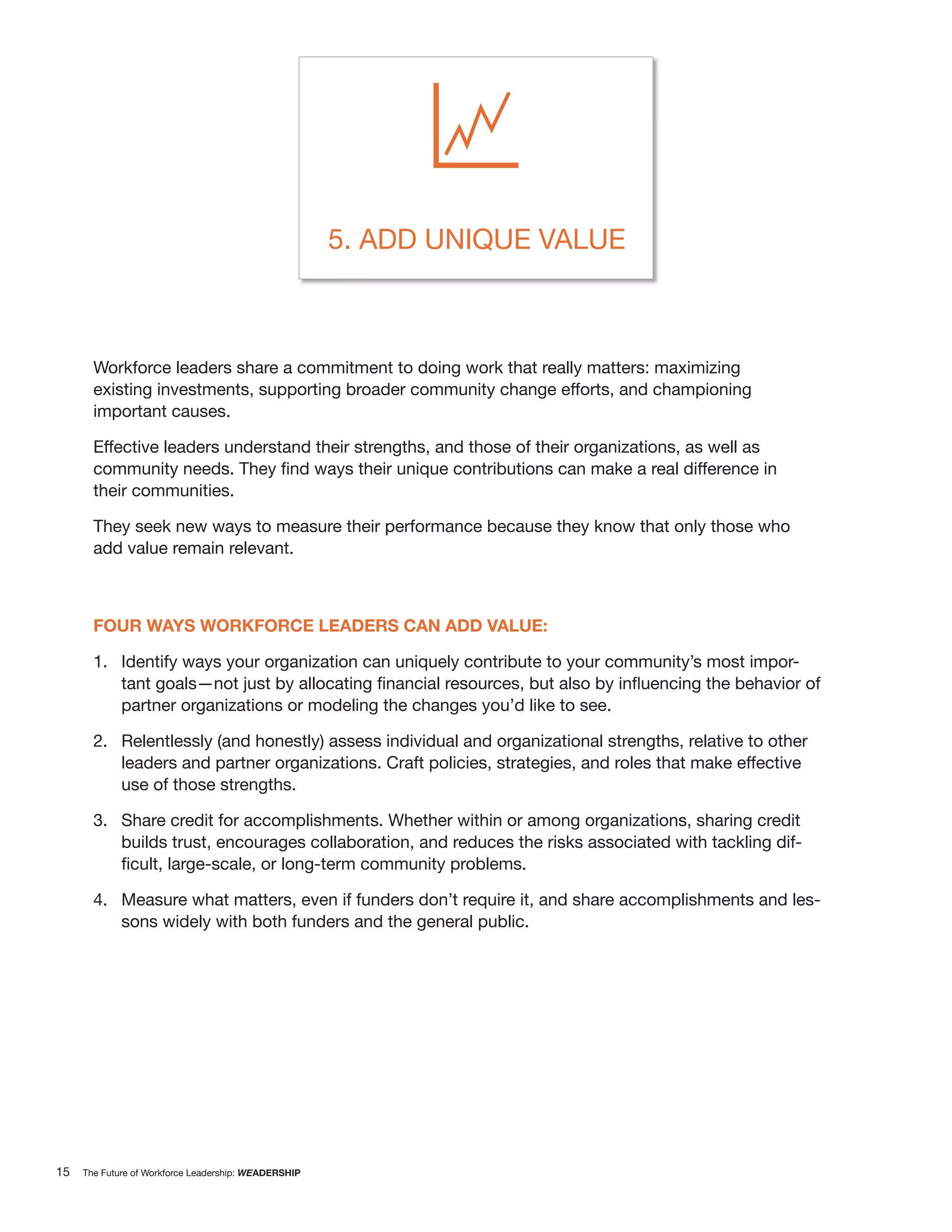 5. ADD UNIQUE VALUE



       Workforce leaders share a commitment to doing work that really matters: maximizing
       existing investments, supporting broader community change efforts, and championing
       important causes.

       Effective leaders understand their strengths, and those of their organizations, as well as

       their communities.

       They seek new ways to measure their performance because they know that only those who
       add value remain relevant.



       FOUR WAYS WORKFORCE LEADERS CAN ADD VALUE:

       1. Identify ways your organization can uniquely contribute to your community’s most impor-

             partner organizations or modeling the changes you’d like to see.

       2. Relentlessly (and honestly) assess individual and organizational strengths, relative to other
          leaders and partner organizations. Craft policies, strategies, and roles that make effective
          use of those strengths.

       3. Share credit for accomplishments. Whether within or among organizations, sharing credit
          builds trust, encourages collaboration, and reduces the risks associated with tackling dif-


       4. Measure what matters, even if funders don’t require it, and share accomplishments and les-
          sons widely with both funders and the general public.




15   The Future of Workforce Leadership: WEADERSHIP
 