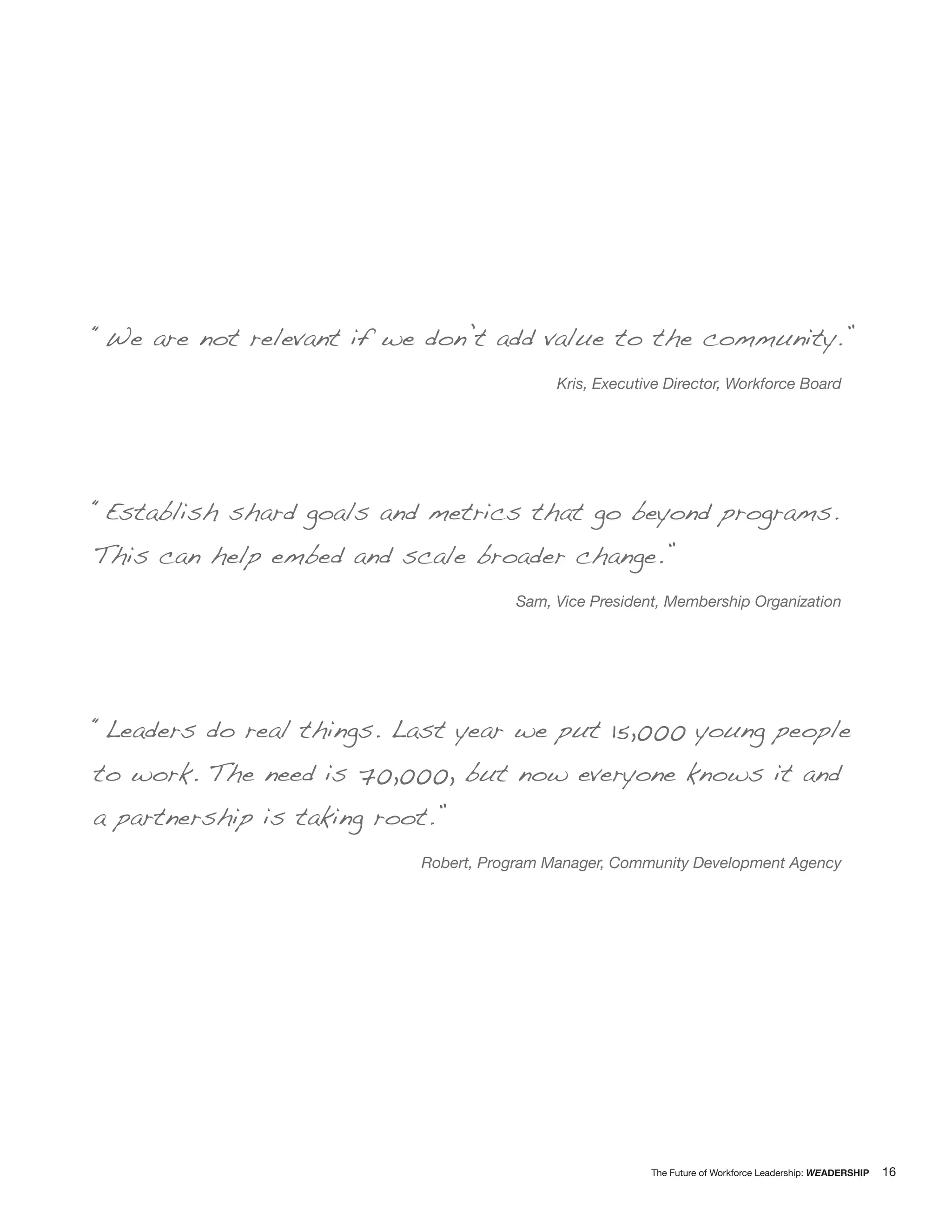 “We are not relevant if we don’t add value to the community.”
                                            Kris, Executive Director, Workforce Board




“Establish shard goals and metrics that go beyond programs.
This can help embed and scale broader change.”
                                      Sam, Vice President, Membership Organization




“Leaders do real things. Last year we put 15,000 young people
to work. The need is 70,000, but now everyone knows it and
a partnership is taking root.”
                           Robert, Program Manager, Community Development Agency




                                                         The Future of Workforce Leadership: WEADERSHIP   16
 