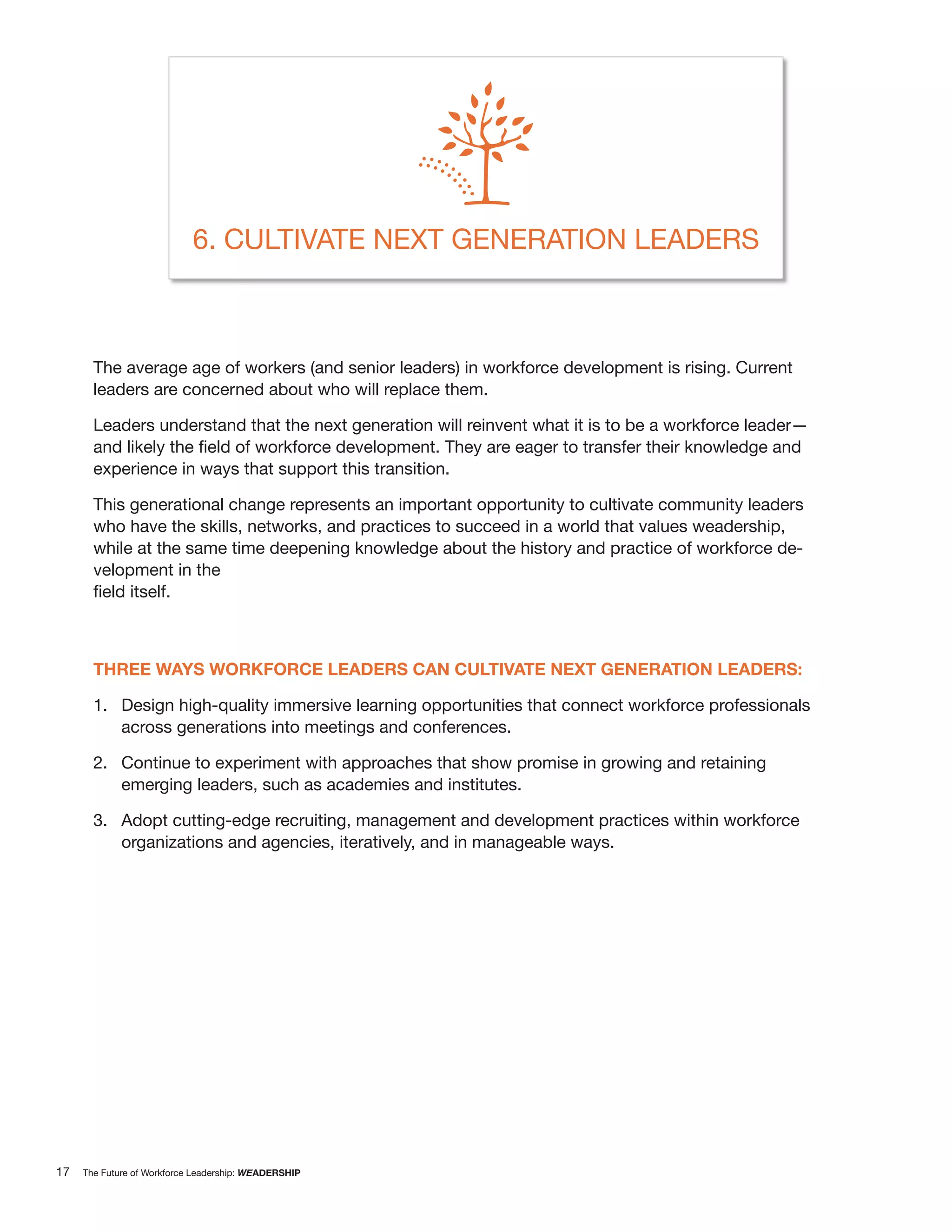 6. CULTIVATE NEXT GENERATION LEADERS



       The average age of workers (and senior leaders) in workforce development is rising. Current
       leaders are concerned about who will replace them.

       Leaders understand that the next generation will reinvent what it is to be a workforce leader—

       experience in ways that support this transition.

       This generational change represents an important opportunity to cultivate community leaders
       who have the skills, networks, and practices to succeed in a world that values weadership,
       while at the same time deepening knowledge about the history and practice of workforce de-
       velopment in the




       THREE WAYS WORKFORCE LEADERS CAN CULTIVATE NEXT GENERATION LEADERS:

       1. Design high-quality immersive learning opportunities that connect workforce professionals
          across generations into meetings and conferences.

       2. Continue to experiment with approaches that show promise in growing and retaining
          emerging leaders, such as academies and institutes.

       3. Adopt cutting-edge recruiting, management and development practices within workforce
          organizations and agencies, iteratively, and in manageable ways.




17   The Future of Workforce Leadership: WEADERSHIP
 