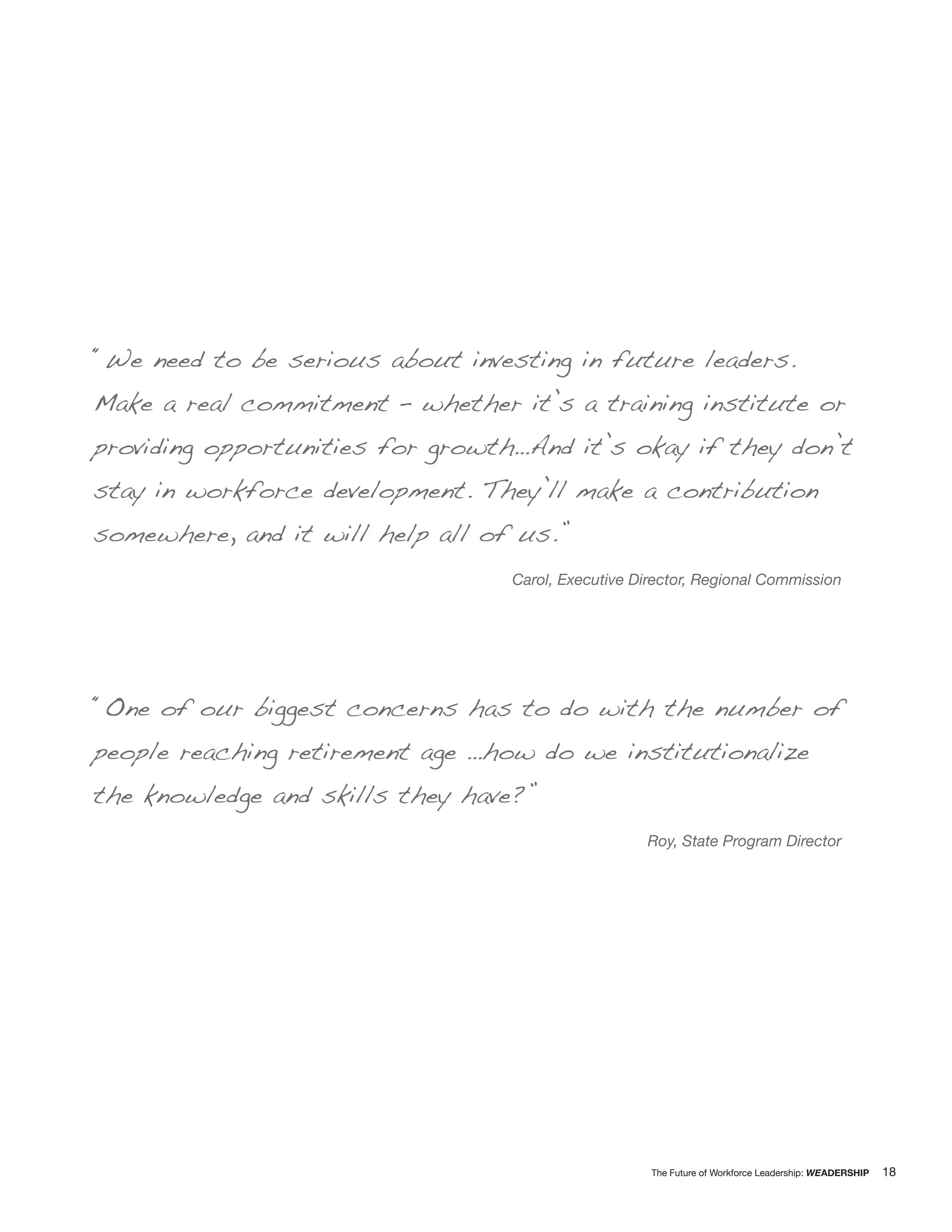 “We need to be serious about investing in future leaders.
Make a real commitment – whether it’s a training institute or
providing opportunities for growth…And it’s okay if they don’t
stay in workforce development. They’ll make a contribution
somewhere, and it will help all of us.”
                                  Carol, Executive Director, Regional Commission




“One of our biggest concerns has to do with the number of
people reaching retirement age …how do we institutionalize
the knowledge and skills they have?”
                                                    Roy, State Program Director




                                                     The Future of Workforce Leadership: WEADERSHIP   18
 