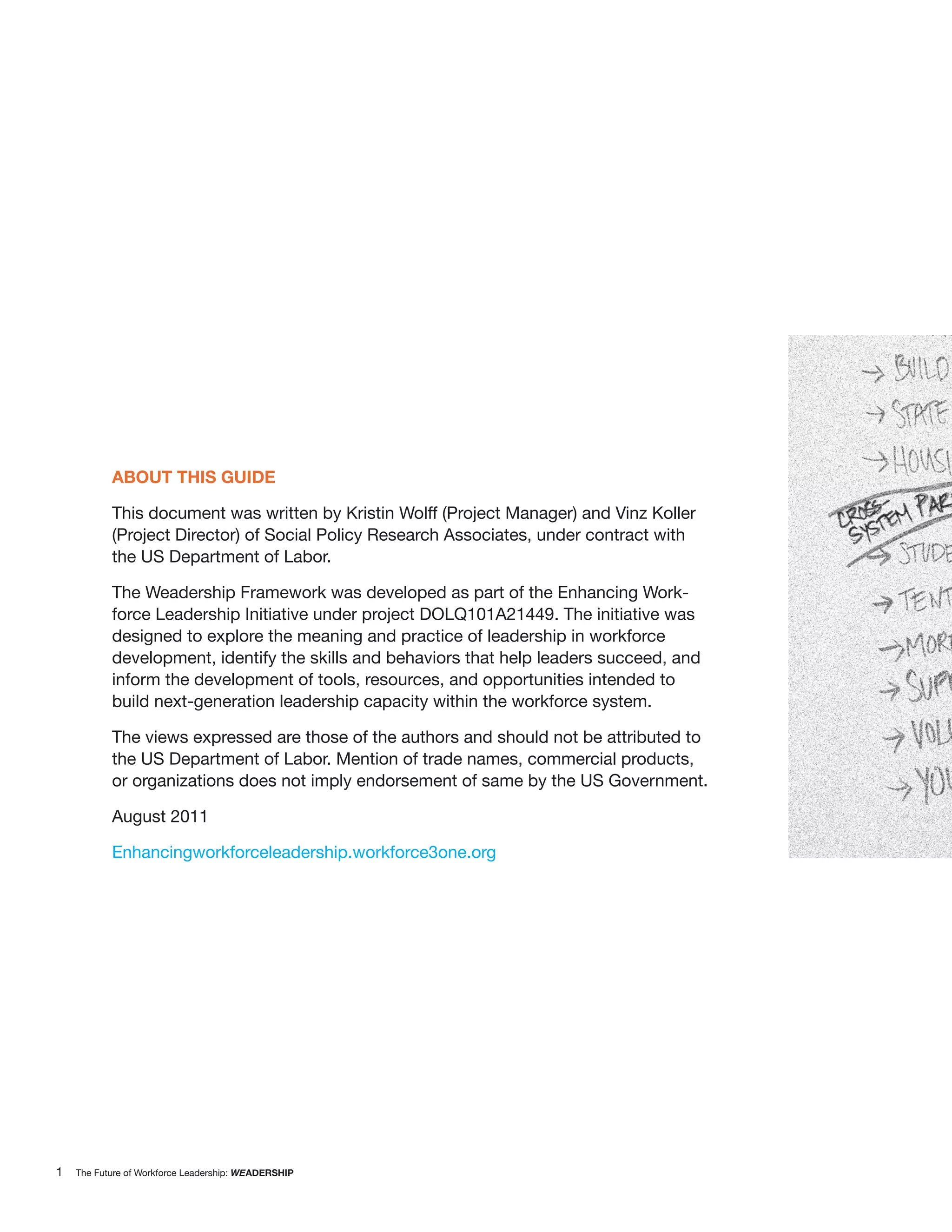 ABOUT THIS GUIDE

           This document was written by Kristin Wolff (Project Manager) and Vinz Koller
           (Project Director) of Social Policy Research Associates, under contract with
           the US Department of Labor.

           The Weadership Framework was developed as part of the Enhancing Work-
           force Leadership Initiative under project DOLQ101A21449. The initiative was
           designed to explore the meaning and practice of leadership in workforce
           development, identify the skills and behaviors that help leaders succeed, and
           inform the development of tools, resources, and opportunities intended to
           build next-generation leadership capacity within the workforce system.

           The views expressed are those of the authors and should not be attributed to
           the US Department of Labor. Mention of trade names, commercial products,
           or organizations does not imply endorsement of same by the US Government.

           August 2011

           Enhancingworkforceleadership.workforce3one.org




1   The Future of Workforce Leadership: WEADERSHIP
 