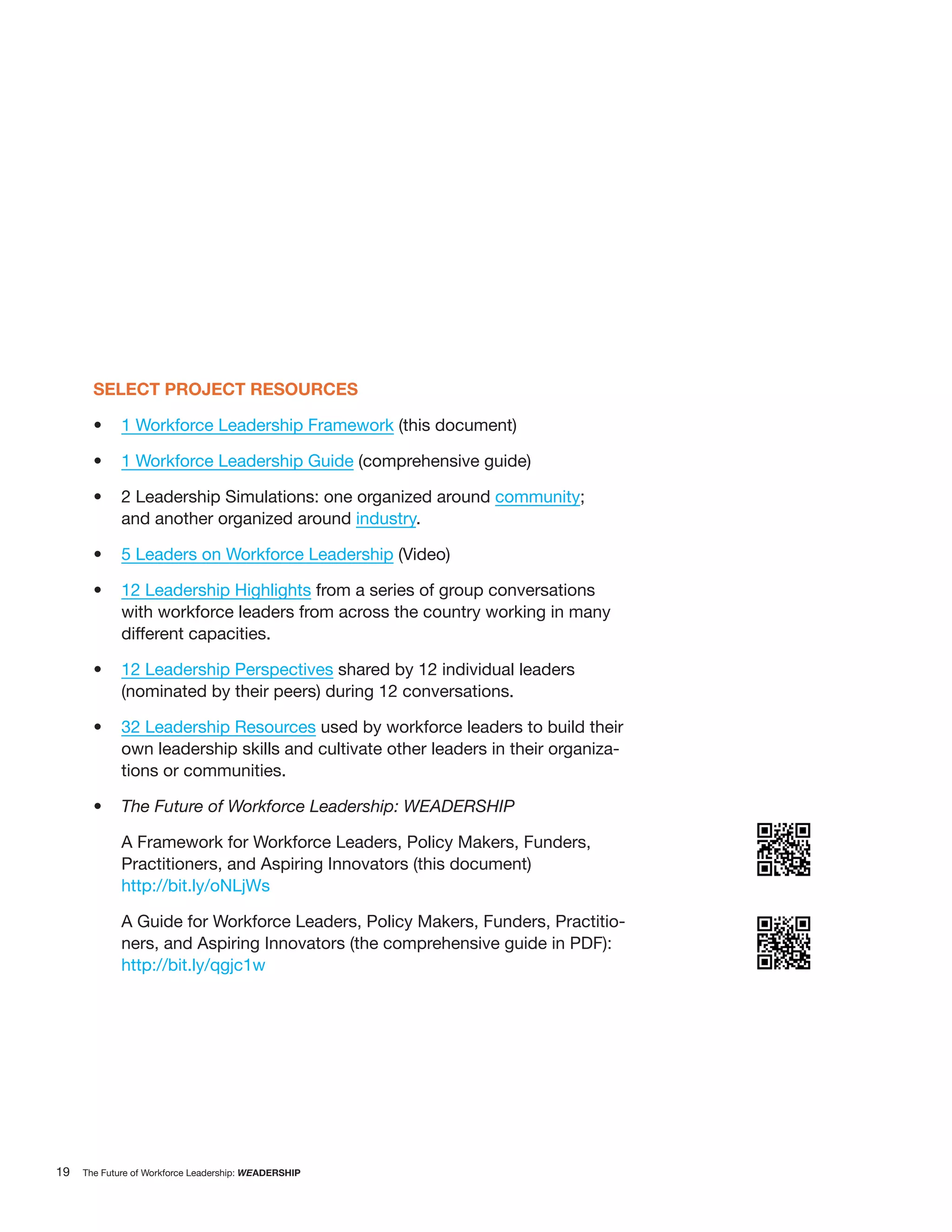 SELECT PROJECT RESOURCES

             1 Workforce Leadership Framework (this document)

             1 Workforce Leadership Guide (comprehensive guide)

             2 Leadership Simulations: one organized around community;
             and another organized around industry.

             5 Leaders on Workforce Leadership (Video)

             12 Leadership Highlights from a series of group conversations
             with workforce leaders from across the country working in many
             different capacities.

             12 Leadership Perspectives shared by 12 individual leaders
             (nominated by their peers) during 12 conversations.

             32 Leadership Resources used by workforce leaders to build their
             own leadership skills and cultivate other leaders in their organiza-
             tions or communities.

             The Future of Workforce Leadership: WEADERSHIP

             A Framework for Workforce Leaders, Policy Makers, Funders,
             Practitioners, and Aspiring Innovators (this document)
             http://bit.ly/oNLjWs

             A Guide for Workforce Leaders, Policy Makers, Funders, Practitio-
             ners, and Aspiring Innovators (the comprehensive guide in PDF):
             http://bit.ly/qgjc1w




19   The Future of Workforce Leadership: WEADERSHIP
 