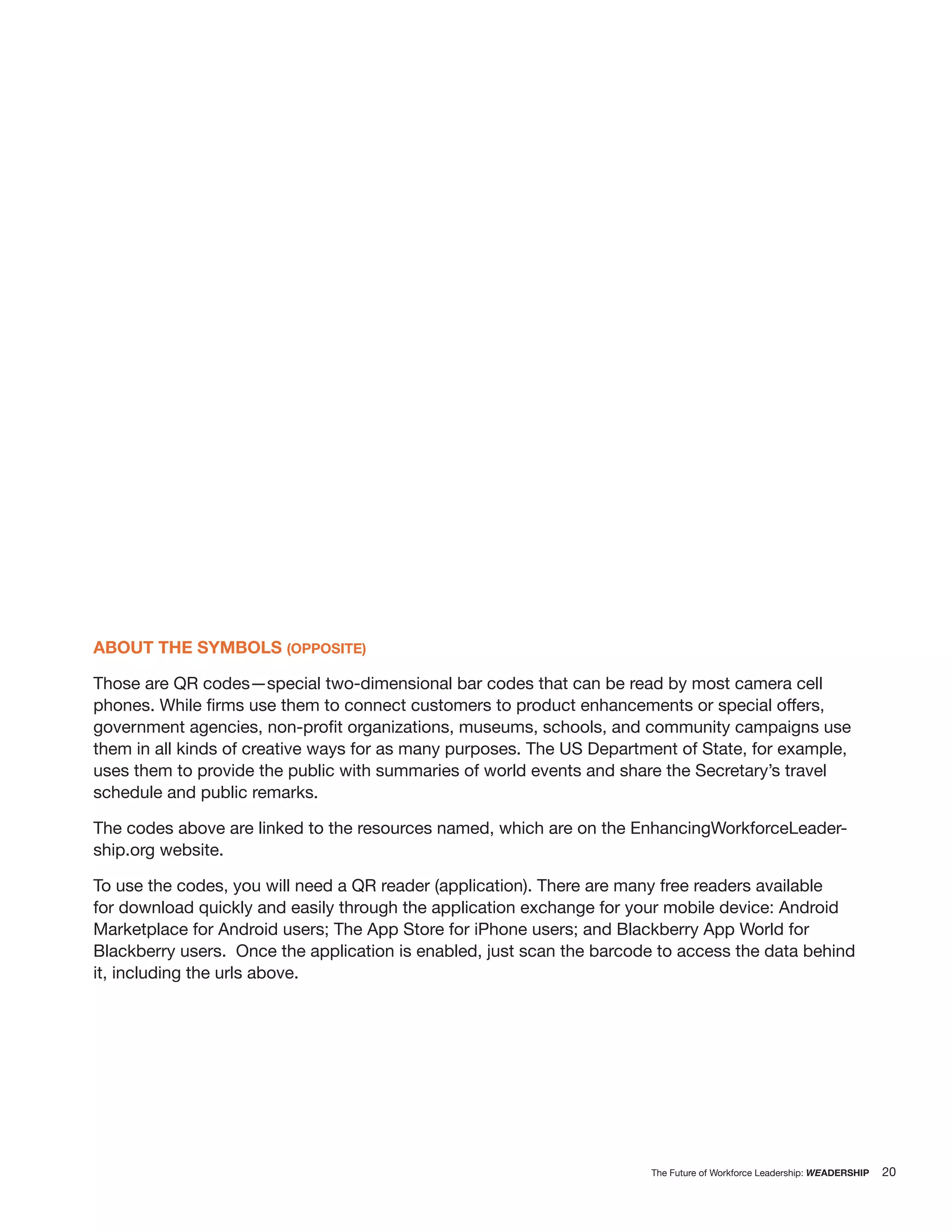 ABOUT THE SYMBOLS (OPPOSITE)

Those are QR codes—special two-dimensional bar codes that can be read by most camera cell


them in all kinds of creative ways for as many purposes. The US Department of State, for example,
uses them to provide the public with summaries of world events and share the Secretary’s travel
schedule and public remarks.

The codes above are linked to the resources named, which are on the EnhancingWorkforceLeader-
ship.org website.

To use the codes, you will need a QR reader (application). There are many free readers available
for download quickly and easily through the application exchange for your mobile device: Android
Marketplace for Android users; The App Store for iPhone users; and Blackberry App World for
Blackberry users. Once the application is enabled, just scan the barcode to access the data behind
it, including the urls above.




                                                                       The Future of Workforce Leadership: WEADERSHIP   20
 