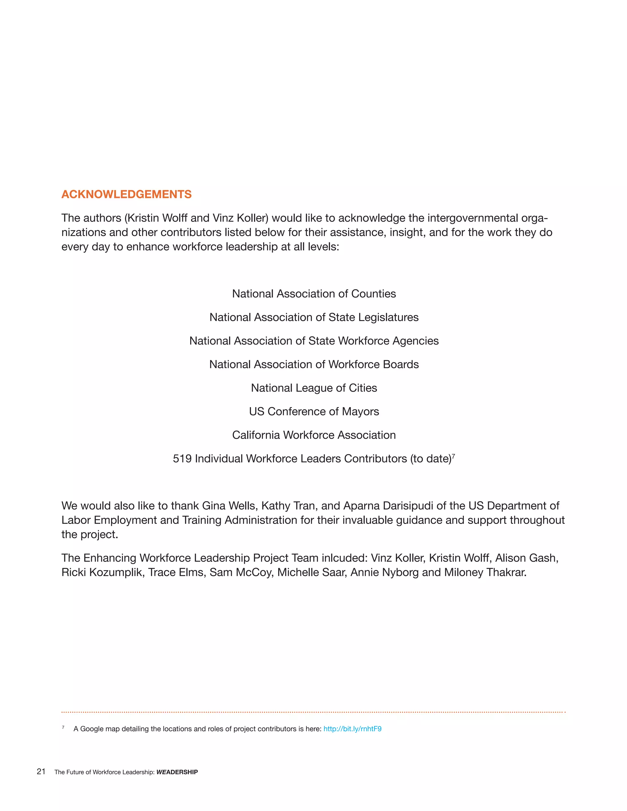 ACKNOWLEDGEMENTS

       The authors (Kristin Wolff and Vinz Koller) would like to acknowledge the intergovernmental orga-
       nizations and other contributors listed below for their assistance, insight, and for the work they do
       every day to enhance workforce leadership at all levels:



                                                              National Association of Counties

                                                       National Association of State Legislatures

                                                National Association of State Workforce Agencies

                                                       National Association of Workforce Boards

                                                                    National League of Cities

                                                                   US Conference of Mayors

                                                              California Workforce Association

                                           519 Individual Workforce Leaders Contributors (to date)7



       We would also like to thank Gina Wells, Kathy Tran, and Aparna Darisipudi of the US Department of
       Labor Employment and Training Administration for their invaluable guidance and support throughout
       the project.

       The Enhancing Workforce Leadership Project Team inlcuded: Vinz Koller, Kristin Wolff, Alison Gash,
       Ricki Kozumplik, Trace Elms, Sam McCoy, Michelle Saar, Annie Nyborg and Miloney Thakrar.




       7
           A Google map detailing the locations and roles of project contributors is here: http://bit.ly/rnhtF9




21   The Future of Workforce Leadership: WEADERSHIP
 