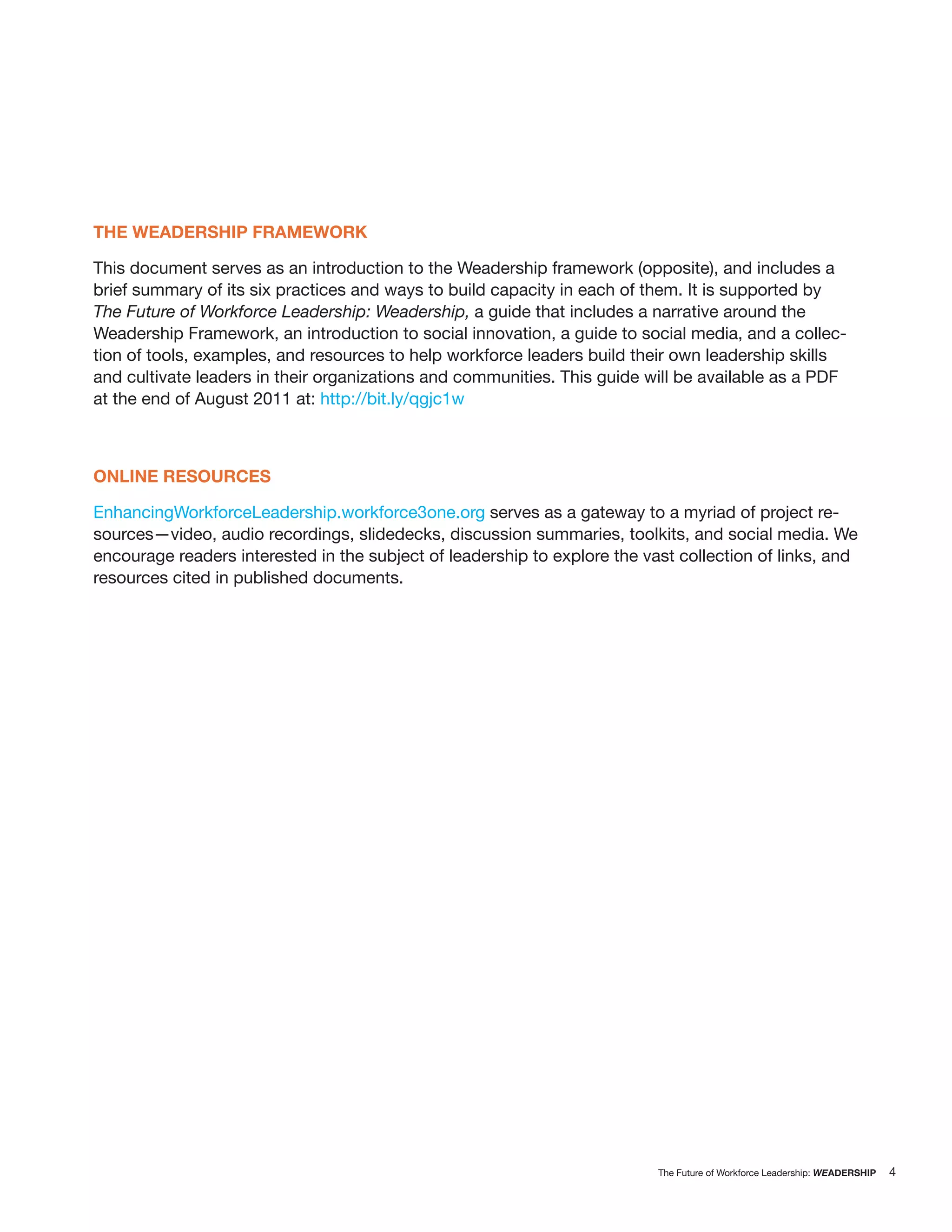 THE WEADERSHIP FRAMEWORK

This document serves as an introduction to the Weadership framework (opposite), and includes a
brief summary of its six practices and ways to build capacity in each of them. It is supported by
The Future of Workforce Leadership: Weadership, a guide that includes a narrative around the
Weadership Framework, an introduction to social innovation, a guide to social media, and a collec-
tion of tools, examples, and resources to help workforce leaders build their own leadership skills
and cultivate leaders in their organizations and communities. This guide will be available as a PDF
at the end of August 2011 at: http://bit.ly/qgjc1w



ONLINE RESOURCES

EnhancingWorkforceLeadership.workforce3one.org serves as a gateway to a myriad of project re-
sources—video, audio recordings, slidedecks, discussion summaries, toolkits, and social media. We
encourage readers interested in the subject of leadership to explore the vast collection of links, and
resources cited in published documents.




                                                                           The Future of Workforce Leadership: WEADERSHIP   4
 