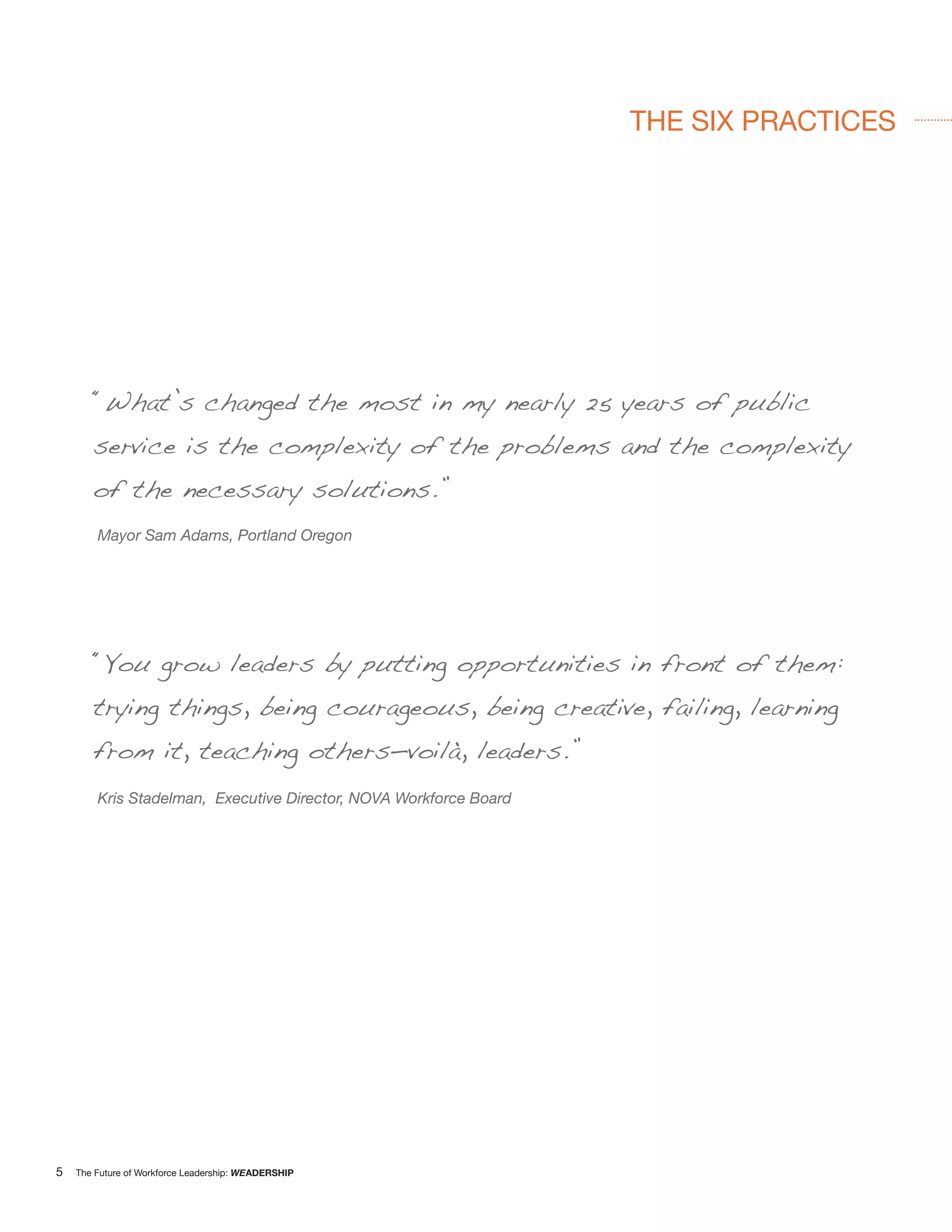 THE SIX PRACTICES




       “What’s changed the most in my nearly 25 years of public
       service is the complexity of the problems and the complexity
       of the necessary solutions.”
        Mayor Sam Adams, Portland Oregon




       “You grow leaders by putting opportunities in front of them:
       trying things, being courageous, being creative, failing, learning
       from it, teaching others—voilà, leaders.”
        Kris Stadelman, Executive Director, NOVA Workforce Board




5   The Future of Workforce Leadership: WEADERSHIP
 