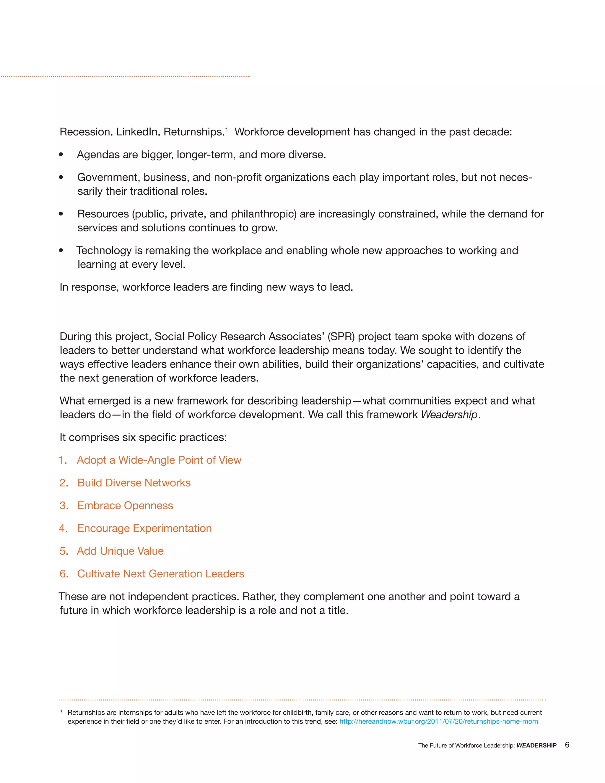 Recession. LinkedIn. Returnships.1 Workforce development has changed in the past decade:

       Agendas are bigger, longer-term, and more diverse.

                                                                                                                                                            -
       sarily their traditional roles.

       Resources (public, private, and philanthropic) are increasingly constrained, while the demand for
       services and solutions continues to grow.

      Technology is remaking the workplace and enabling whole new approaches to working and
      learning at every level.




During this project, Social Policy Research Associates’ (SPR) project team spoke with dozens of
leaders to better understand what workforce leadership means today. We sought to identify the
ways effective leaders enhance their own abilities, build their organizations’ capacities, and cultivate
the next generation of workforce leaders.

What emerged is a new framework for describing leadership—what communities expect and what
                                                                   Weadership.



1. Adopt a Wide-Angle Point of View

2. Build Diverse Networks

3. Embrace Openness

4. Encourage Experimentation

5. Add Unique Value

6. Cultivate Next Generation Leaders

These are not independent practices. Rather, they complement one another and point toward a
future in which workforce leadership is a role and not a title.




1
    Returnships are internships for adults who have left the workforce for childbirth, family care, or other reasons and want to return to work, but need current
                                                                                               http://hereandnow.wbur.org/2011/07/20/returnships-home-mom


                                                                                                                        The Future of Workforce Leadership: WEADERSHIP   6
 
