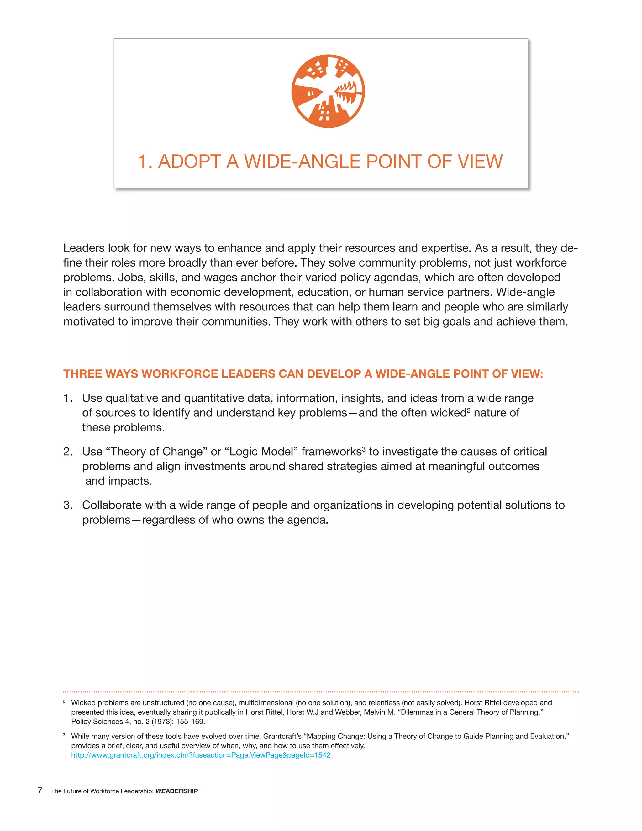 1. ADOPT A WIDE-ANGLE POINT OF VIEW



       Leaders look for new ways to enhance and apply their resources and expertise. As a result, they de-

       problems. Jobs, skills, and wages anchor their varied policy agendas, which are often developed
       in collaboration with economic development, education, or human service partners. Wide-angle
       leaders surround themselves with resources that can help them learn and people who are similarly
       motivated to improve their communities. They work with others to set big goals and achieve them.



       THREE WAYS WORKFORCE LEADERS CAN DEVELOP A WIDE-ANGLE POINT OF VIEW:

       1. Use qualitative and quantitative data, information, insights, and ideas from a wide range
          of sources to identify and understand key problems—and the often wicked2 nature of
          these problems.

       2. Use “Theory of Change” or “Logic Model” frameworks3 to investigate the causes of critical
          problems and align investments around shared strategies aimed at meaningful outcomes
          and impacts.

       3. Collaborate with a wide range of people and organizations in developing potential solutions to
          problems—regardless of who owns the agenda.




       2
           Wicked problems are unstructured (no one cause), multidimensional (no one solution), and relentless (not easily solved). Horst Rittel developed and
           presented this idea, eventually sharing it publically in Horst Rittel, Horst W.J and Webber, Melvin M. “Dilemmas in a General Theory of Planning.”
           Policy Sciences 4, no. 2 (1973): 155-169.
       3
           While many version of these tools have evolved over time, Grantcraft’s “Mapping Change: Using a Theory of Change to Guide Planning and Evaluation,”
           provides a brief, clear, and useful overview of when, why, and how to use them effectively.
           http://www.grantcraft.org/index.cfm?fuseaction=Page.ViewPage&pageId=1542



7   The Future of Workforce Leadership: WEADERSHIP
 