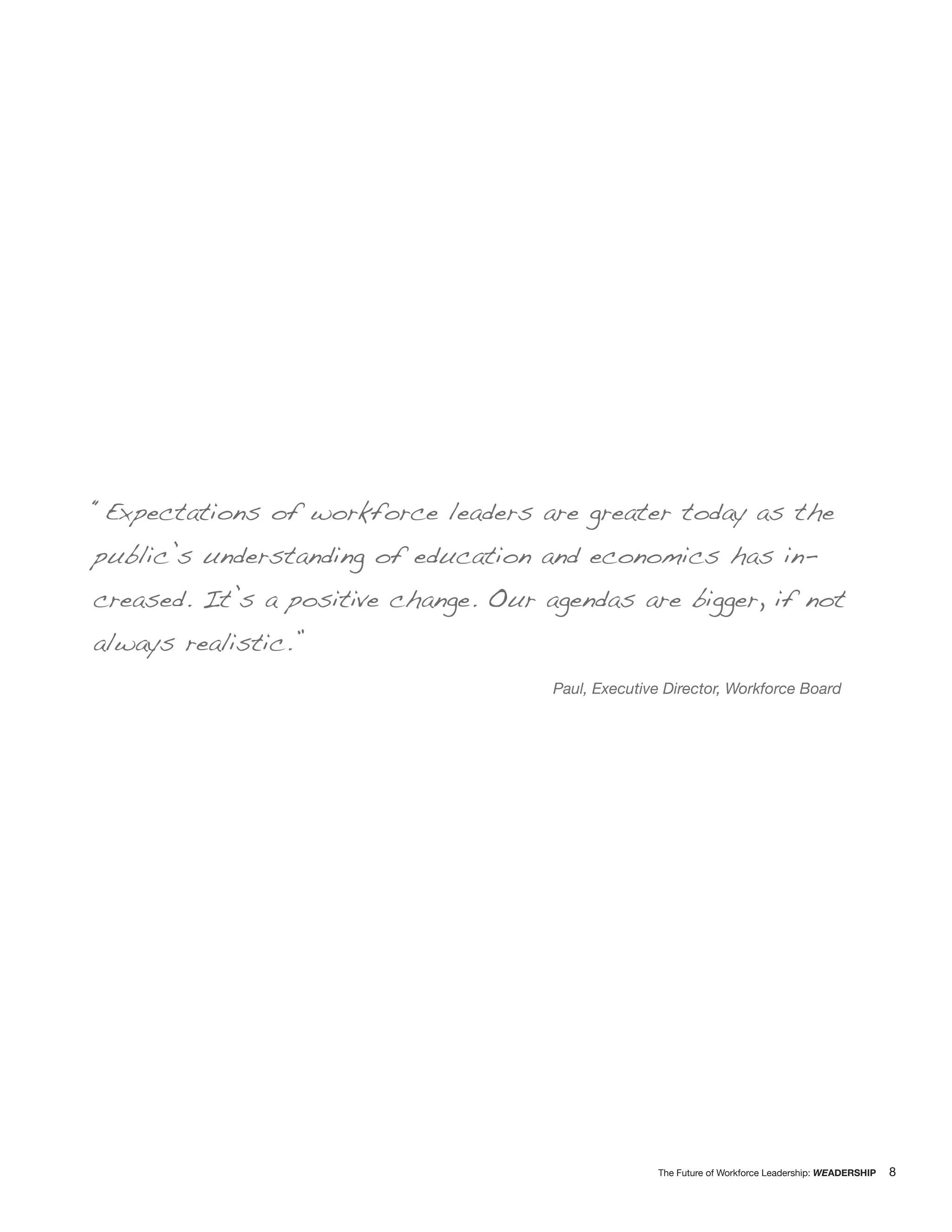 “Expectations of workforce leaders are greater today as the
public’s understanding of education and economics has in-
creased. It’s a positive change. Our agendas are bigger, if not
always realistic.”
                                      Paul, Executive Director, Workforce Board




                                                    The Future of Workforce Leadership: WEADERSHIP   8
 
