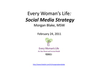 Every Woman’s Life:Social Media StrategyMorgan Blake, MSWFebruary 24, 2011 http://www.linkedin.com/in/morganadamsblake 