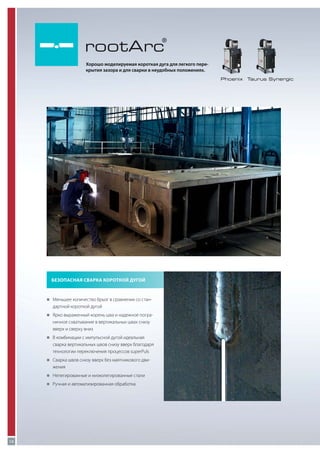 rootArc

®

Хорошо моделируемая короткая дуга для легкого перекрытия зазора и для сварки в неудобных положениях.
Phoenix

Безопасная сварка короткой дугой

„„
Меньшее количество брызг в сравнении со стан-

дартной короткой дугой
„„
Ярко выраженный корень шва и надежное погра-

ничное схватывание в вертикальных швах снизу
вверх и сверху вниз
„„ комбинации с импульсной дугой идеальная
В

сварка вертикальных швов снизу вверх благодаря
технологии переключения процессов superPuls
„„
Сварка швов снизу вверх без маятникового дви-

жения
„„
Нелегированные и низколегированные стали
„„
Ручная и автоматизированная обработка

10

Taurus Synergic

 