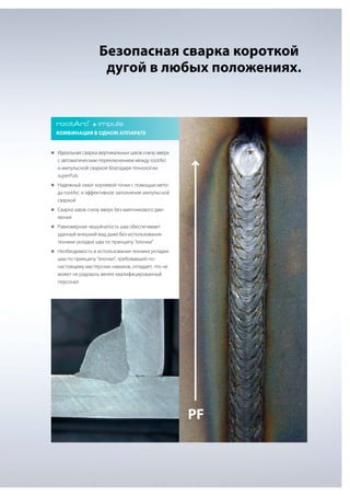 Безопасная сварка короткой
дугой в любых положениях.

rootArc + impuls
®

Комбинация в одном аппарате

„„
Идеальная сварка вертикальных швов снизу вверх

с автоматическим переключением между rootArc
и импульсной сваркой благодаря технологии
superPuls
„„
Надежный охват корневой точки с помощью мето-

да rootArc и эффективное заполнение импульсной
сваркой
„„
Сварка швов снизу вверх без маятникового дви-

жения
„„
Равномерная чешуйчатость шва обеспечивает

удачный внешний вид даже без использования
техники укладки шва по принципу "елочки"
„„
Необходимость в использовании техники укладки

шва по принципу "елочки", требовавшей понастоящему мастерских навыков, отпадает, что не
может не радовать менее квалифицированный
персонал

PF

 