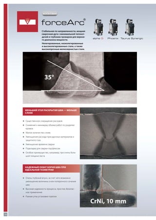 ЗАПАТЕНТОВАНО

forceArc

®

Стабильная по направленности, мощная
сварочная дуга с минимальной теплоотдачей и глубоким проваром для верхнего диапазона мощности.

alpha Q

Phoenix

Taurus Synergic

Нелегированные, низколегированные
и высоколегированные стали, а также
высокопрочные мелкозернистые стали.

35°

Меньший угол раскрытия шва — меньше
слоев
„„
Существенное сокращение расходов
„„
Снижение к минимуму объема работ по разделке

кромок
„„
Малое количество слоев
„„
Уменьшение расхода присадочных материалов и

защитного газа
„„
Уменьшение времени сварки
„„
Подкладка для сварки под флюсом
„„
Особое преимущество, например, при очень боль-

шой толщине листа

Надежный охват корня шва при
идеальной геометрии
„„
Очень глубокий впуск, за счет чего возможно

уменьшение величины a или поперечного сечения
шва
„„
Высокая надежность процесса, простое, безопас-

ное применение
„„
Разные углы установки горелок

12

CrNi, 10  mm

 