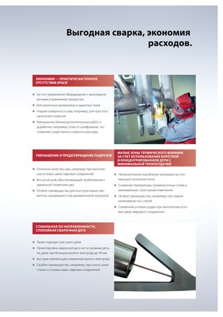Выгодная сварка, экономия
расходов.

Экономия — практически полное
отсутствие брызг
„„ счет применения оборудования с высокодинаЗа

мичным управлением процессом
„„
Для различных материалов и защитных газов
„„
Гладкая поверхность шва, например, для простого

нанесения покрытия
„„
Уменьшение объема дополнительных работ и

доработки, например, отказ от шлифования, что
позволяет существенно сократить расходы

Уменьшение и предотвращение подрезов

Малые зоны термического влияния
за счет использования короткой
и концентрированной дуги с
минимальной теплоотдачей

„„
Отличное качество шва, например при выполне-

нии угловых швов тавровых соединений
„„
Вогнутый шов, обеспечивающий приближение к

идеальной геометрии шва
„„
Особое преимущество для конструктивных эле-

ментов, находящихся под динамической нагрузкой

„„
Незначительное коробление материала за счет

меньшего внесения тепла
„„
Снижение температуры промежуточных слоев и

минимальные структурные изменения
„„
Особое преимущество, например, при сварке

мелкозернистых сталей
„„
Сниженная угловая усадка при выполнении угло-

вых швов таврового соединения

Стабильная по направленности,
спокойная сварочная дуга
„„
Также подходит для узких швов
„„
Ориентировка сварочной дуги не по кромкам дета-

ли, даже при большом вылете электрода до 40 мм
„„
Быстрая компенсация изменений вылета электрода
„„
Особое преимущество, например, при очень узких

стыках и угловых швах тавровых соединений

 