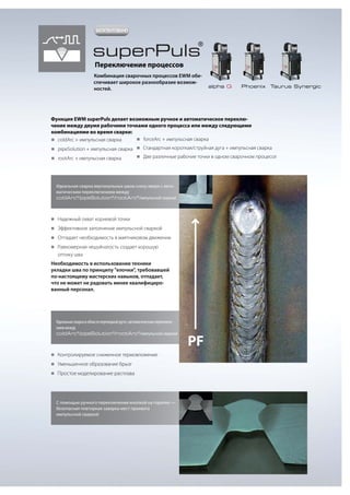 ЗАПАТЕНТОВАНО

superPuls

®

Переключение процессов

Комбинация сварочных процессов EWM обеспечивает широкое разнообразие возможностей.

alpha Q

Phoenix

Taurus Synergic

Функция EWM superPuls делает возможным ручное и автоматическое переключение между двумя рабочими точками одного процесса или между следующими
комбинациями во время сварки:
„„
forceArc + импульсная сварка
„„
coldArc + импульсная сварка
Стандартная короткая/струйная дуга + импульсная сварка
„„
pipeSolution + импульсная сварка „„
„„
rootArc + импульсная сварка

„„
Две различные рабочие точки в одном сварочном процессе

Идеальная сварка вертикальных швов снизу вверх с автоматическим переключением между
coldArc®/pipeSolution®/rootArc®/импульсной сваркой

„„
Надежный охват корневой точки
„„
Эффективное заполнение импульсной сваркой
„„
Отпадает необходимость в маятниковом движении
„„
Равномерная чешуйчатость создает хорошую

оптику шва
Необходимость в использовании техники
укладки шва по принципу "елочки", требовавшей
по-настоящему мастерских навыков, отпадает,
что не может не радовать менее квалифицированный персонал.

Идеальная сварка в области переходной дуги с автоматическим переключением между
coldArc®/pipeSolution®/rootArc®/импульсной сваркой

„„
Контролируемое сниженное термовложение
„„
Уменьшенное образование брызг
„„
Простое моделирование расплава

С помощью ручного переключения кнопкой на горелке —
безопасная повторная заварка мест прихвата
импульсной сваркой

PF

 