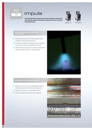 impuls
Контролируемая импульсная дуга без коротких замыканий
для сварки в любом положении, предпочтительно в области
переходной дуги.

alpha Q

Phoenix

Контролируемая, без коротких
замыканий
„„
Управляемое внесение тепла благодаря методу

«переход 1 капли за один импульс»
„„
Спокойный капельный переход даже при обработ-

ке металлов с высоким содержанием никеля
„„
Стабильная сварочная дуга в широкой переходной

области между короткой и струйной дугой

Экономия и никакой доработки

„„
Процесс практически не сопровождается брызга-

ми (уменьшение мест образования коррозии)
„„
Сниженная склонность к порообразованию
„„
Плоские, гладкие сварные швы без подрезов

Импульсная сварка, ручная, CrNi, 2  мм

Импульсная сварка, ручная, AIMg, 2  мм

16

 