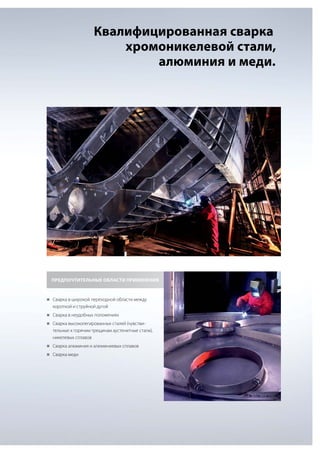 Квалифицированная сварка
хромоникелевой стали,
алюминия и меди.

ПРЕДПОЧТИТЕЛЬНЫЕ ОБЛАСТИ ПРИМЕНЕНИЯ

„„
Сварка в широкой переходной области между

короткой и струйной дугой
„„
Сварка в неудобных положениях
„„
Сварка высоколегированных сталей (чувстви-

тельные к горячим трещинам аустенитные стали),
никелевых сплавов
„„
Сварка алюминия и алюминиевых сплавов
„„
Сварка меди

 