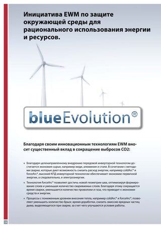 Инициатива EWM по защите
окружающей среды для
рационального использования энергии
и ресурсов.

Благодаря своим инновационным технологиям EWM вносит существенный вклад в сокращение выбросов CO2:
„„
Благодаря

целенаправленному внедрению передовой инверторной технологии достигается экономия сырья, например меди, алюминия и стали. В сочетании с методами сварки, которые дают возможность снизить расход энергии, например coldArc® и
forceArc®, высокий КПД инверторной технологии обеспечивает экономию первичной
энергии, а следовательно, и электроэнергии.

„„
Технология

forceArc® позволяет достичь новой геометрии шва, оптимизируя формирование слоев и уменьшая количество свариваемых слоев. Благодаря этому сокращается
время сварки, уменьшается количество проволоки и газа, что приводит к экономии
средств и энергии.

„„
Процессы

с пониженным уровнем внесения тепла, например coldArc® и forceArc®, позволяют уменьшить количество брызг, время доработки, снизить эмиссию вредных частиц
дыма, выделяющегося при сварке, за счет чего улучшаются условия работы.

18

 