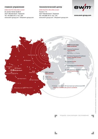 главное управление

технологический центр

EWM HIGHTEC WELDING GmbH
Dr. Günter-Henle-Straße 8
56271 Mündersbach · Германия
Tel: +49 2680 181-0 · Fax: -244
www.ewm-group.com · info@ewm-group.com

EWM HIGHTEC WELDING GmbH
Forststr. 7-13
56271 Mündersbach · Германия
Tel: +49 2680 181-0 · Fax: -144
www.ewm-group.com · info@ewm-group.com

www.ewm-group.com

EWM во всем мире.
EWM worldwide.
Чешская Республика/
Czech Republic
Jiříkov
Benešov u Prahy

Rathenow

Китайская Народная Республика/
People‘s Republic of China
Kunshan

Seesen

Великобритания/Great Britain
Morpeth

Siegen
Mündersbach
Oelsnitz

Mülheim-Kärlich

Weinheim

Blaubeuren

Nürnberg

Neu-Ulm

EWM Германия.
EWM Germany.

Объединенные Арабские Эмираты/
United Arab Emirates
Dubai

Заводы/ Plants
Офисы/ Branches
дистрибьюторов/ Sales Partners

Во всем мире более 300 партнеров-дистрибьюторов EWM
More than 300 EWM sales partners worldwide

Продажа • Консультации • обслуживание

© EWM HIGHTEC WELDING GmbH · WM.0660.08 ·2012-01 · Возможны изменения.

Pulheim

Австрия/Austria
Gmunden

 
