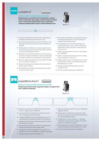 coldArc

®

ЗАПАТЕНТОВАНО

Сварка и пайка в совершенном исполнении.
Короткая дуга с минимальной теплоотдачей, с малым
количеством брызг для сварки и пайки тонкой листовой
стали, а также для заварки корня шва с высококачественным перекрытием зазора с малой побежалостью.

„„
Снижение коробления и уменьшение побежалости

благодаря минимальному внесению тепла
„„
Значительное уменьшение количества брызг за счет

перехода материала практически без потребления
энергии
„„
Чрезвычайная стабильность процесса даже при ис-

пользовании длинных пакетов шлангов без дополнительных контролируемых линий
„„
Возможно использование обычных систем горелок,

поскольку переход материала в горелке происходит
без затрат энергии и не причиняет износа горелке
„„
Простая сварка корневых слоев при любой толщине

листа и в любом положении
„„
Идеальное перекрытие зазора также при изменяю-

щейся ширине зазора

alpha Q

„„
Минимальная доработка, благодаря минималь-

ному образованию брызг также оптимально
подходит для лицевых швов
„„
Нелегированные, низколегированные и вы-

соколегированные стали, а также смешанные
соединения, также для самых тонких металлических листов
„„
Пайка хромоникелевых листов с использовани-

ем CuAl8/AlBz8
„„
Пайка и сварка металлических листов с покры-

тием, например CuSi, AlSi и Zn
„„
Заварка корня шва на нелегированных и низко-

легированных сталях, а также высокопрочных
мелкозернистых сталях
„„
Лицевые хромоникелевые швы на тонкой

„„
Великолепное смачивание поверхности при пайке

тонкой листовой стали

листовой стали
„„
Ручная и автоматизированная обработка

pipeSolution

®

ЗАПАТЕНТОВАНО

Сварка со скоростью MAG и безопасностью TIG.
Мощная дуга для быстрой, надежной сварки с зазором и без
него в любом положении.
alpha Q

„„
Заварка корня шва при обработке металлических

листов и труб во всех положениях
„„
Создание горячего прохода или промежуточного

слоя с помощью импульсной дуги
„„
Создание промежуточного или верхнего слоя с ис-

пользованием порошковой сварочной проволоки
„„
Безопасная потолочная сварка благодаря оптималь-

ной вязкости расплава
„„
Существенное увеличение скорости в сравнении с

альтернативными методами сварки MAG
„„
Сокращение объема предварительных работ или

полный отказ от них, например, установка подкладок
„„
Экономичная альтернатива сварке TIG
4

„„
Переход материала, практически не требуемый

подвода энергии
„„
Великолепная стабильность процесса также

при длинных пакетах шлангов без дополнительных контролируемых линий
„„
Стандартные системы горелок, т. к. переход

материала осуществляется щадяще без дополнительного привода в горелке
„„
Нелегированные и низколегированные стали, а

также высокопрочные мелкозернистые стали
„„
Ручная и автоматизированная обработка

 