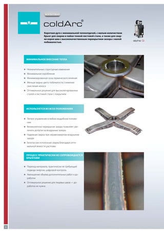 ЗАПАТЕНТОВАНО

coldArc

®

Короткая дуга с минимальной теплоотдачей, с малым количеством
брызг для сварки и пайки тонкой листовой стали, а также для сварки корня шва с высококачественным перекрытием зазора с малой
побежалостью.

Минимальное внесение тепла

„„
Незначительные структурные изменения
„„
Минимальное коробление
„„
Минимизированная зона термического влияния
„„
Меньше видны цвета побежалости, снижение

окисления износа
„„
Оптимальное решение для высоколегированных

сталей и листовой стали с покрытием

Используется во всех положениях

„„
Легкое управление в любом неудобном положе-

нии
„„
Великолепное перекрытие зазора позволяет уве-

личить допуски на воздушные зазоры
„„
Надежная сварка при неравномерном воздушном

зазоре
„„
Безопасная потолочная сварка благодаря опти-

мальной вязкости расплава
Процесс практически не сопровождается
брызгами
„„
Переход материала, практически не требующий

подвода энергии, цифровой контроль
„„
Уменьшение объема дополнительных работ и до-

работки
„„
Оптимальное решение для лицевых швов — до-

работка не нужна

6

alpha Q

 