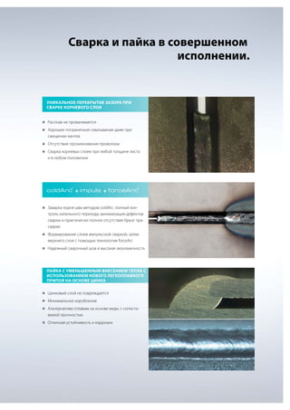 Сварка и пайка в совершенном
исполнении.

Уникальное перекрытие зазора при
сварке корневого слоя
„„
Расплав не проваливается
„„
Хорошее пограничное схватывание даже при

смещении кантов
„„
Отсутствие проникновения проволоки
„„
Сварка корневых слоев при любой толщине листа

и в любом положении

coldArc + impuls + forceArc
®

®

„„
Заварка корня шва методом coldArc: полный кон-

троль капельного перехода, минимизация дефектов
сварки и практически полное отсутствие брызг при
сварке
„„
Формирование слоев импульсной сваркой, затем

верхнего слоя с помощью технологии forceArc
„„
Надежный сварочный шов и высокая экономичность

Пайка с уменьшенным внесением тепла с
использованием нового легкоплавкого
припоя на основе цинка
„„
Цинковый слой не повреждается
„„
Минимальное коробление
„„
Альтернатива сплавам на основе меди, с сопоста-

вимой прочностью
„„
Отличная устойчивость к коррозии

 