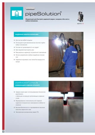 ЗАПАТЕНТОВАНО

pipeSolution

®

Мощная дуга для быстрой, надежной сварки с зазором и без него в
любом положении.
alpha Q

Надежная заварка корня шва

„„
Для листов любой толщины
„„
Используется для металлических листов и труб в

любых положениях
„„
Расплав не проваливается и не падает
„„
Ярко выраженный корень шва
„„
Максимально надежное пограничное схватывание
„„
Легкое управление в любом неудобном положе-

нии
„„
Надежные корневые слои также без воздушного

зазора

pipeSolution + impuls
®

Комбинация в одном аппарате

„„
Заварка корня шва с использованием технологии

pipeSolution:
стабильная основа для заполняющих и верхних
слоев
„„
Формирование слоев импульсной сваркой:

надежное пограничное схватывание в любом положении
„„
Высокая безопасность и одновременно высокое

качество сварочного шва
„„
Экономичная альтернатива сварке TIG

8

 