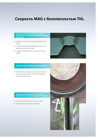 Скорость MAG с безопасностью TIG.

Сварка MAG практически без брызг —
оптимальное использование энергии и
ресурсов
„„
Экономия энергии благодаря инверторной техно-

логии
„„
Снижение расходов на заработную плату за счет

увеличения скорости сварки
„„
Отпадает необходимость в использовании под-

кладок

Чрезвычайная стабильность процесса

„„
Великолепная стабильность процесса также при

длинных пакетах шлангов без дополнительных
контролируемых линий

Более высокая скорость сварки по
сравнению с аналогичными методами
„„
Значительно увеличенная скорость сварки
„„
Экономичная альтернатива сварке TIG

 