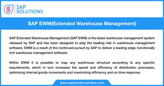 SAP EWM(Extended Warehouse Management)
www.sapsolutionsonline.com
SAP Extended Warehouse Management (SAP EWM) is the latest warehouse management system
released by SAP and has been designed to play the leading role in warehouse management
software. EWM is a result of the continued pursuit by SAP to deliver a leading edge, functionally
rich warehouse management software.
Within EWM it is possible to map any warehouse structure according to any speciﬁc
requirements, which in turn increases the speed and efﬁciency of distribution processes,
optimizing internal goods movements and maximizing efﬁciency and on time response.
 