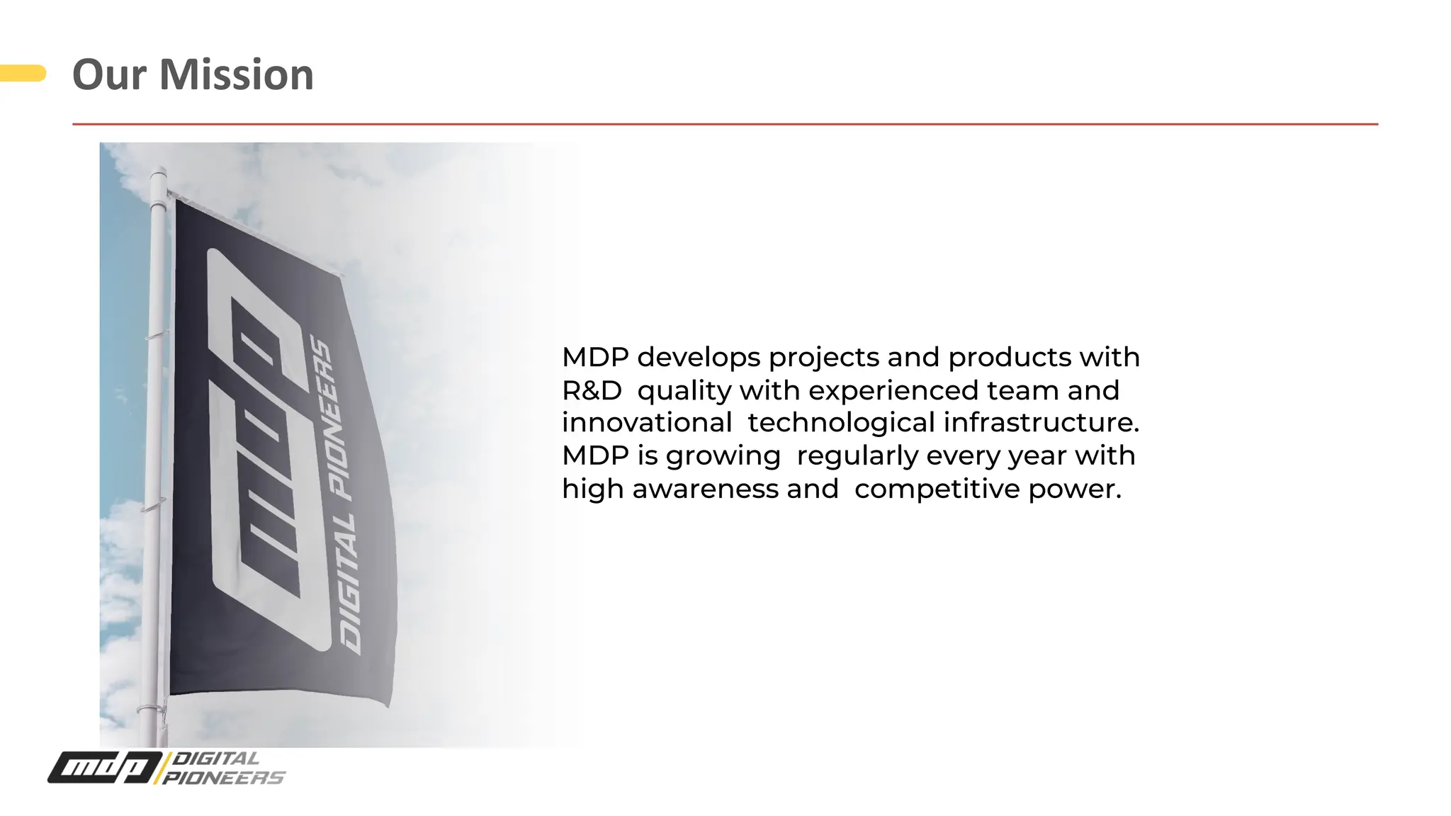 Our Mission
MDP develops projects and products with
R&D quality with experienced team and
innovational technological infrastructure.
MDP is growing regularly every year with
high awareness and competitive power.
 